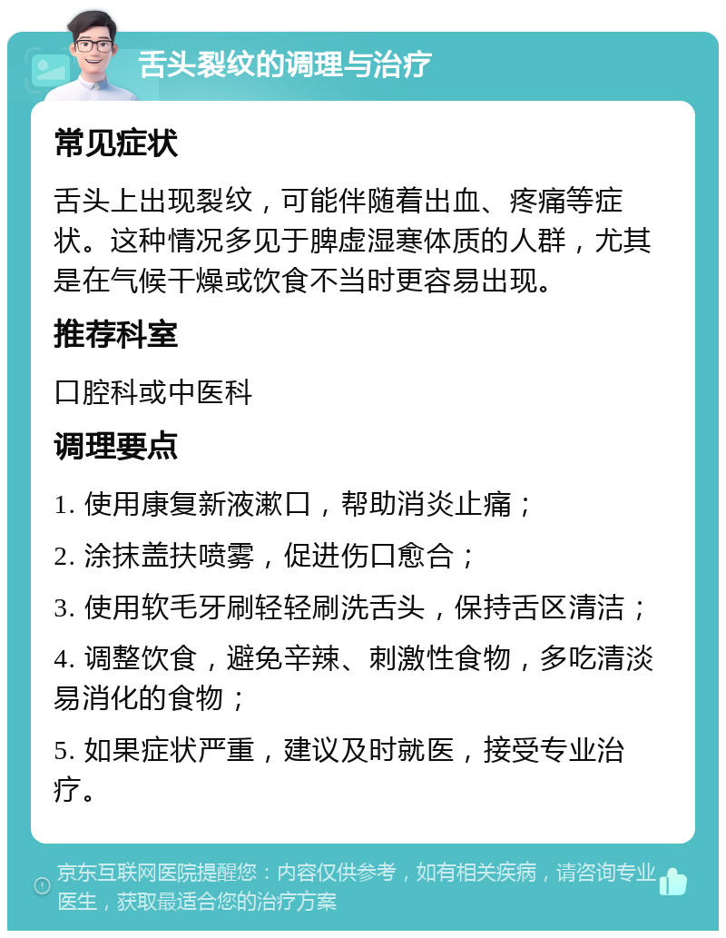 舌头裂纹的调理与治疗 常见症状 舌头上出现裂纹，可能伴随着出血、疼痛等症状。这种情况多见于脾虚湿寒体质的人群，尤其是在气候干燥或饮食不当时更容易出现。 推荐科室 口腔科或中医科 调理要点 1. 使用康复新液漱口，帮助消炎止痛； 2. 涂抹盖扶喷雾，促进伤口愈合； 3. 使用软毛牙刷轻轻刷洗舌头，保持舌区清洁； 4. 调整饮食，避免辛辣、刺激性食物，多吃清淡易消化的食物； 5. 如果症状严重，建议及时就医，接受专业治疗。