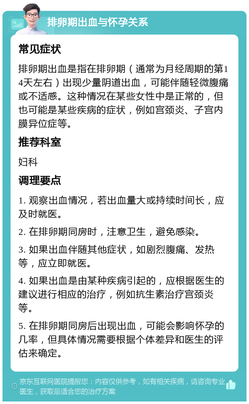 排卵期出血与怀孕关系 常见症状 排卵期出血是指在排卵期（通常为月经周期的第14天左右）出现少量阴道出血，可能伴随轻微腹痛或不适感。这种情况在某些女性中是正常的，但也可能是某些疾病的症状，例如宫颈炎、子宫内膜异位症等。 推荐科室 妇科 调理要点 1. 观察出血情况，若出血量大或持续时间长，应及时就医。 2. 在排卵期同房时，注意卫生，避免感染。 3. 如果出血伴随其他症状，如剧烈腹痛、发热等，应立即就医。 4. 如果出血是由某种疾病引起的，应根据医生的建议进行相应的治疗，例如抗生素治疗宫颈炎等。 5. 在排卵期同房后出现出血，可能会影响怀孕的几率，但具体情况需要根据个体差异和医生的评估来确定。