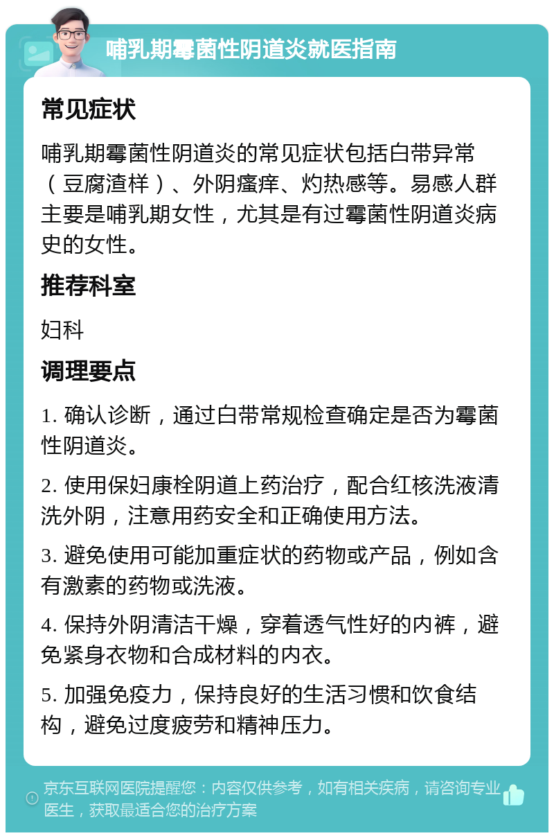 哺乳期霉菌性阴道炎就医指南 常见症状 哺乳期霉菌性阴道炎的常见症状包括白带异常（豆腐渣样）、外阴瘙痒、灼热感等。易感人群主要是哺乳期女性，尤其是有过霉菌性阴道炎病史的女性。 推荐科室 妇科 调理要点 1. 确认诊断，通过白带常规检查确定是否为霉菌性阴道炎。 2. 使用保妇康栓阴道上药治疗，配合红核洗液清洗外阴，注意用药安全和正确使用方法。 3. 避免使用可能加重症状的药物或产品，例如含有激素的药物或洗液。 4. 保持外阴清洁干燥，穿着透气性好的内裤，避免紧身衣物和合成材料的内衣。 5. 加强免疫力，保持良好的生活习惯和饮食结构，避免过度疲劳和精神压力。