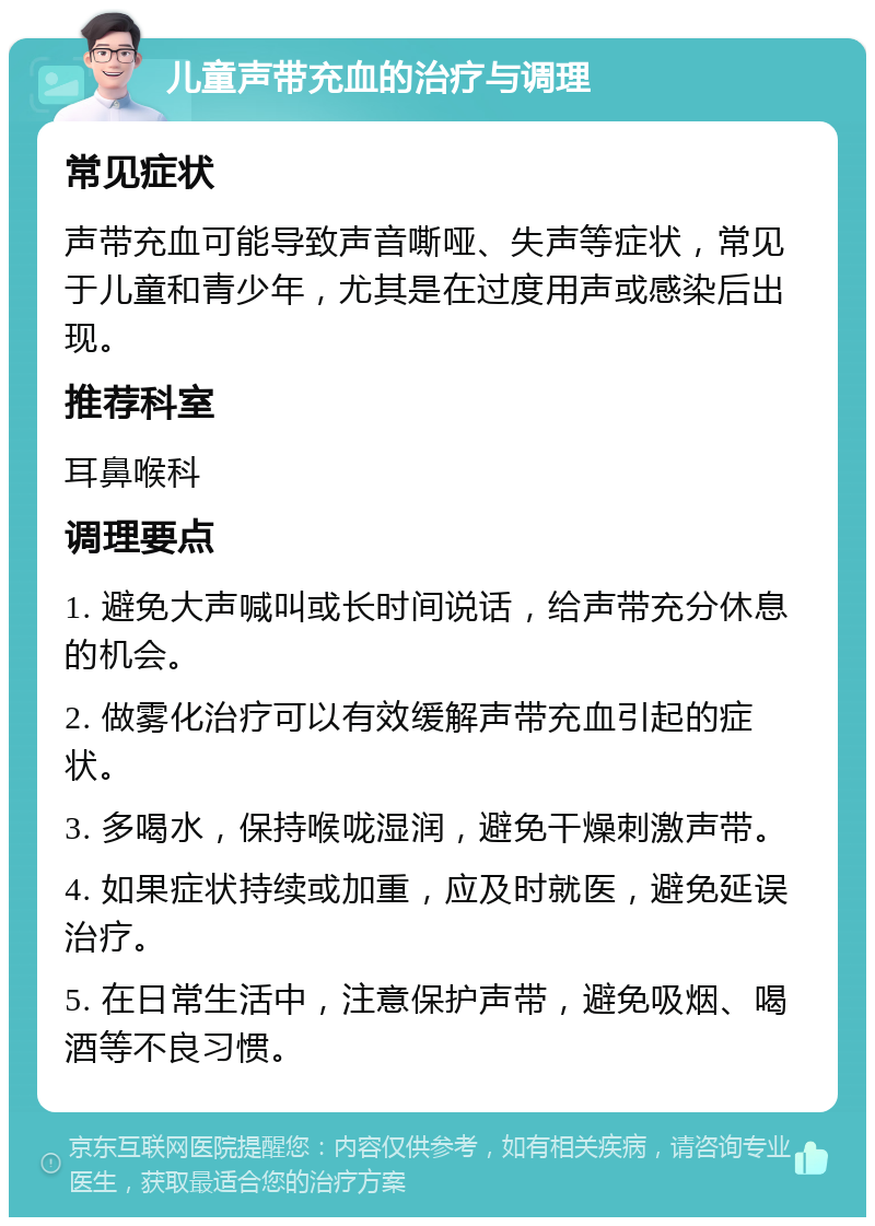 儿童声带充血的治疗与调理 常见症状 声带充血可能导致声音嘶哑、失声等症状，常见于儿童和青少年，尤其是在过度用声或感染后出现。 推荐科室 耳鼻喉科 调理要点 1. 避免大声喊叫或长时间说话，给声带充分休息的机会。 2. 做雾化治疗可以有效缓解声带充血引起的症状。 3. 多喝水，保持喉咙湿润，避免干燥刺激声带。 4. 如果症状持续或加重，应及时就医，避免延误治疗。 5. 在日常生活中，注意保护声带，避免吸烟、喝酒等不良习惯。