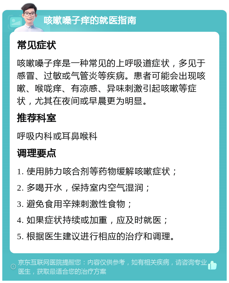 咳嗽嗓子痒的就医指南 常见症状 咳嗽嗓子痒是一种常见的上呼吸道症状，多见于感冒、过敏或气管炎等疾病。患者可能会出现咳嗽、喉咙痒、有凉感、异味刺激引起咳嗽等症状，尤其在夜间或早晨更为明显。 推荐科室 呼吸内科或耳鼻喉科 调理要点 1. 使用肺力咳合剂等药物缓解咳嗽症状； 2. 多喝开水，保持室内空气湿润； 3. 避免食用辛辣刺激性食物； 4. 如果症状持续或加重，应及时就医； 5. 根据医生建议进行相应的治疗和调理。