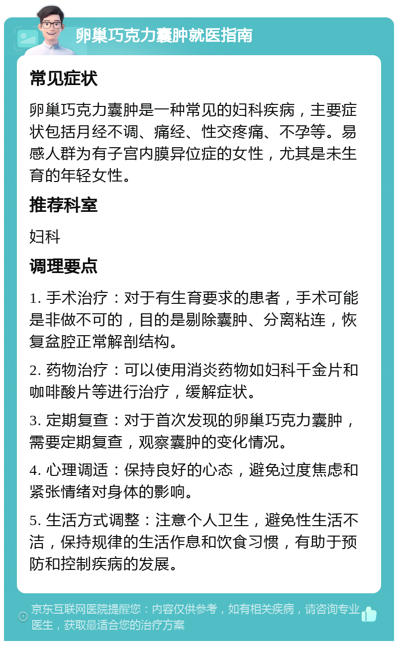 卵巢巧克力囊肿就医指南 常见症状 卵巢巧克力囊肿是一种常见的妇科疾病，主要症状包括月经不调、痛经、性交疼痛、不孕等。易感人群为有子宫内膜异位症的女性，尤其是未生育的年轻女性。 推荐科室 妇科 调理要点 1. 手术治疗：对于有生育要求的患者，手术可能是非做不可的，目的是剔除囊肿、分离粘连，恢复盆腔正常解剖结构。 2. 药物治疗：可以使用消炎药物如妇科千金片和咖啡酸片等进行治疗，缓解症状。 3. 定期复查：对于首次发现的卵巢巧克力囊肿，需要定期复查，观察囊肿的变化情况。 4. 心理调适：保持良好的心态，避免过度焦虑和紧张情绪对身体的影响。 5. 生活方式调整：注意个人卫生，避免性生活不洁，保持规律的生活作息和饮食习惯，有助于预防和控制疾病的发展。