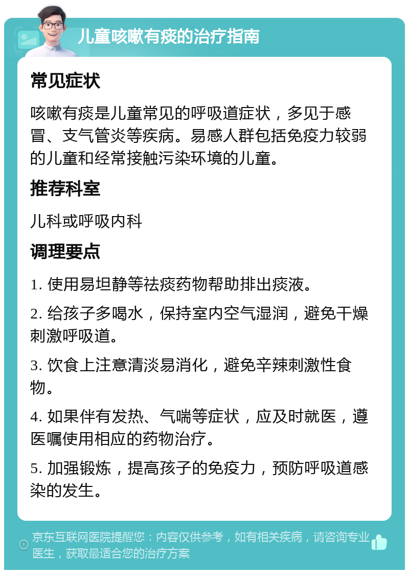 儿童咳嗽有痰的治疗指南 常见症状 咳嗽有痰是儿童常见的呼吸道症状，多见于感冒、支气管炎等疾病。易感人群包括免疫力较弱的儿童和经常接触污染环境的儿童。 推荐科室 儿科或呼吸内科 调理要点 1. 使用易坦静等祛痰药物帮助排出痰液。 2. 给孩子多喝水，保持室内空气湿润，避免干燥刺激呼吸道。 3. 饮食上注意清淡易消化，避免辛辣刺激性食物。 4. 如果伴有发热、气喘等症状，应及时就医，遵医嘱使用相应的药物治疗。 5. 加强锻炼，提高孩子的免疫力，预防呼吸道感染的发生。