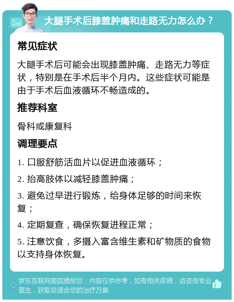 大腿手术后膝盖肿痛和走路无力怎么办？ 常见症状 大腿手术后可能会出现膝盖肿痛、走路无力等症状，特别是在手术后半个月内。这些症状可能是由于手术后血液循环不畅造成的。 推荐科室 骨科或康复科 调理要点 1. 口服舒筋活血片以促进血液循环； 2. 抬高肢体以减轻膝盖肿痛； 3. 避免过早进行锻炼，给身体足够的时间来恢复； 4. 定期复查，确保恢复进程正常； 5. 注意饮食，多摄入富含维生素和矿物质的食物以支持身体恢复。