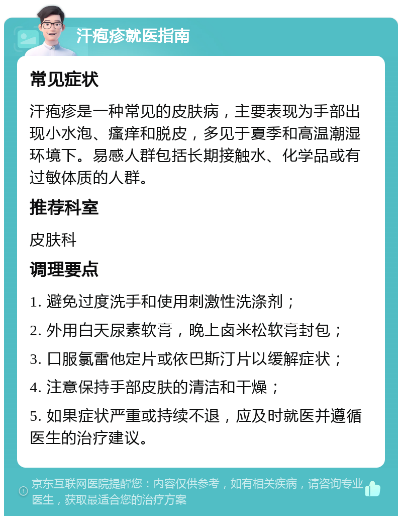 汗疱疹就医指南 常见症状 汗疱疹是一种常见的皮肤病，主要表现为手部出现小水泡、瘙痒和脱皮，多见于夏季和高温潮湿环境下。易感人群包括长期接触水、化学品或有过敏体质的人群。 推荐科室 皮肤科 调理要点 1. 避免过度洗手和使用刺激性洗涤剂； 2. 外用白天尿素软膏，晚上卤米松软膏封包； 3. 口服氯雷他定片或依巴斯汀片以缓解症状； 4. 注意保持手部皮肤的清洁和干燥； 5. 如果症状严重或持续不退，应及时就医并遵循医生的治疗建议。