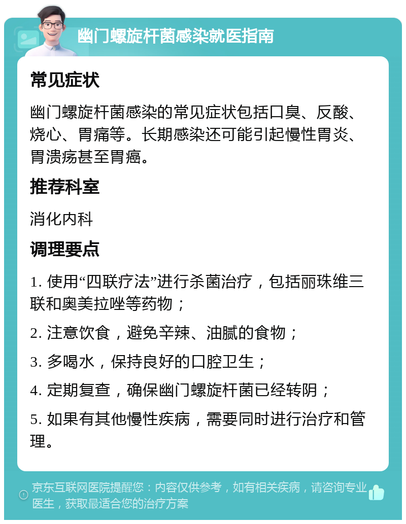 幽门螺旋杆菌感染就医指南 常见症状 幽门螺旋杆菌感染的常见症状包括口臭、反酸、烧心、胃痛等。长期感染还可能引起慢性胃炎、胃溃疡甚至胃癌。 推荐科室 消化内科 调理要点 1. 使用“四联疗法”进行杀菌治疗，包括丽珠维三联和奥美拉唑等药物； 2. 注意饮食，避免辛辣、油腻的食物； 3. 多喝水，保持良好的口腔卫生； 4. 定期复查，确保幽门螺旋杆菌已经转阴； 5. 如果有其他慢性疾病，需要同时进行治疗和管理。