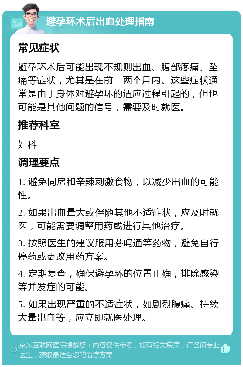 避孕环术后出血处理指南 常见症状 避孕环术后可能出现不规则出血、腹部疼痛、坠痛等症状，尤其是在前一两个月内。这些症状通常是由于身体对避孕环的适应过程引起的，但也可能是其他问题的信号，需要及时就医。 推荐科室 妇科 调理要点 1. 避免同房和辛辣刺激食物，以减少出血的可能性。 2. 如果出血量大或伴随其他不适症状，应及时就医，可能需要调整用药或进行其他治疗。 3. 按照医生的建议服用芬吗通等药物，避免自行停药或更改用药方案。 4. 定期复查，确保避孕环的位置正确，排除感染等并发症的可能。 5. 如果出现严重的不适症状，如剧烈腹痛、持续大量出血等，应立即就医处理。