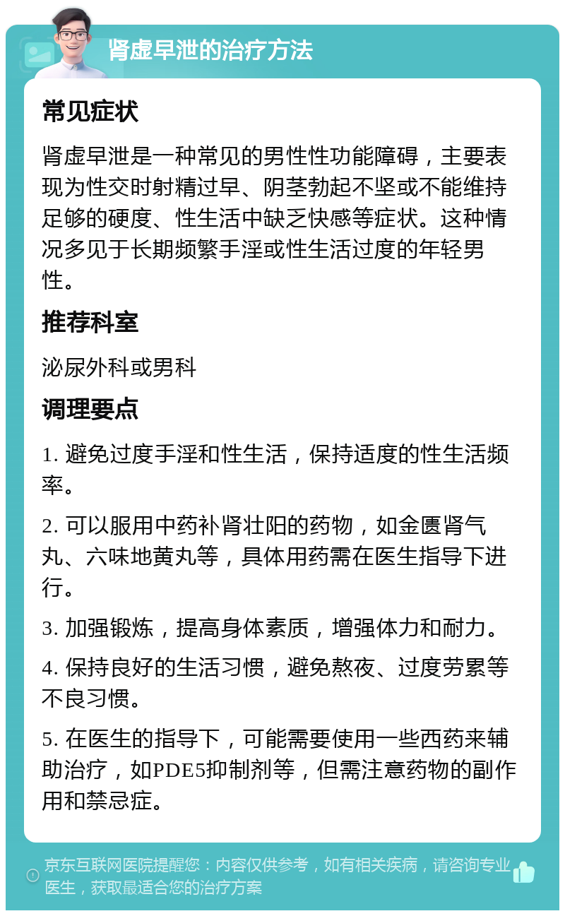 肾虚早泄的治疗方法 常见症状 肾虚早泄是一种常见的男性性功能障碍，主要表现为性交时射精过早、阴茎勃起不坚或不能维持足够的硬度、性生活中缺乏快感等症状。这种情况多见于长期频繁手淫或性生活过度的年轻男性。 推荐科室 泌尿外科或男科 调理要点 1. 避免过度手淫和性生活，保持适度的性生活频率。 2. 可以服用中药补肾壮阳的药物，如金匮肾气丸、六味地黄丸等，具体用药需在医生指导下进行。 3. 加强锻炼，提高身体素质，增强体力和耐力。 4. 保持良好的生活习惯，避免熬夜、过度劳累等不良习惯。 5. 在医生的指导下，可能需要使用一些西药来辅助治疗，如PDE5抑制剂等，但需注意药物的副作用和禁忌症。