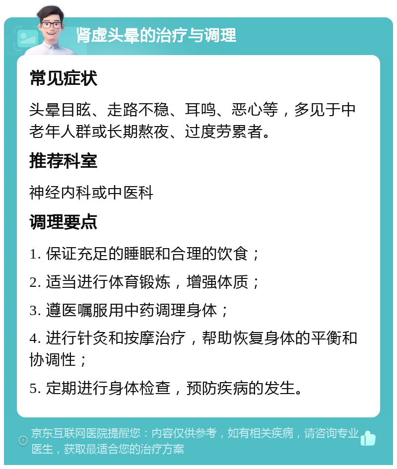 肾虚头晕的治疗与调理 常见症状 头晕目眩、走路不稳、耳鸣、恶心等，多见于中老年人群或长期熬夜、过度劳累者。 推荐科室 神经内科或中医科 调理要点 1. 保证充足的睡眠和合理的饮食； 2. 适当进行体育锻炼，增强体质； 3. 遵医嘱服用中药调理身体； 4. 进行针灸和按摩治疗，帮助恢复身体的平衡和协调性； 5. 定期进行身体检查，预防疾病的发生。