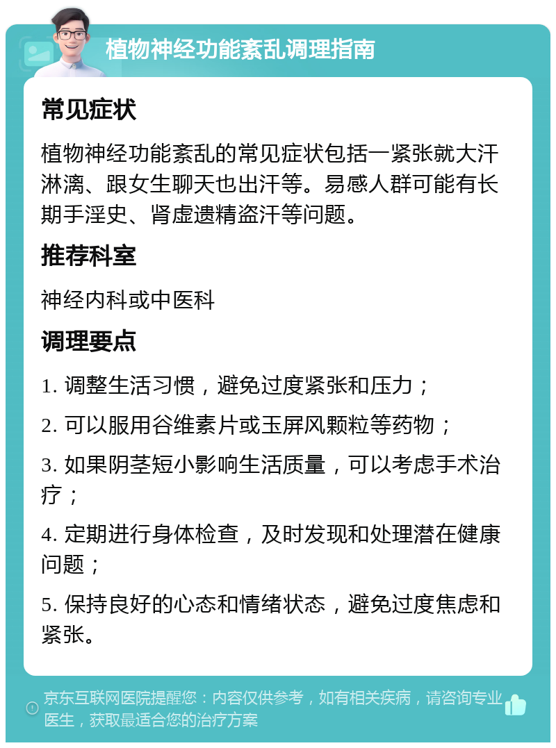 植物神经功能紊乱调理指南 常见症状 植物神经功能紊乱的常见症状包括一紧张就大汗淋漓、跟女生聊天也出汗等。易感人群可能有长期手淫史、肾虚遗精盗汗等问题。 推荐科室 神经内科或中医科 调理要点 1. 调整生活习惯，避免过度紧张和压力； 2. 可以服用谷维素片或玉屏风颗粒等药物； 3. 如果阴茎短小影响生活质量，可以考虑手术治疗； 4. 定期进行身体检查，及时发现和处理潜在健康问题； 5. 保持良好的心态和情绪状态，避免过度焦虑和紧张。