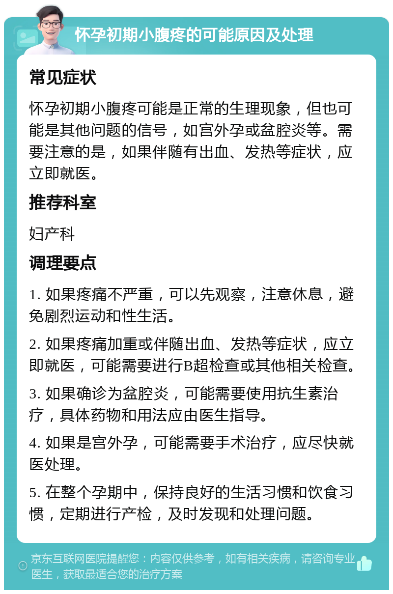 怀孕初期小腹疼的可能原因及处理 常见症状 怀孕初期小腹疼可能是正常的生理现象，但也可能是其他问题的信号，如宫外孕或盆腔炎等。需要注意的是，如果伴随有出血、发热等症状，应立即就医。 推荐科室 妇产科 调理要点 1. 如果疼痛不严重，可以先观察，注意休息，避免剧烈运动和性生活。 2. 如果疼痛加重或伴随出血、发热等症状，应立即就医，可能需要进行B超检查或其他相关检查。 3. 如果确诊为盆腔炎，可能需要使用抗生素治疗，具体药物和用法应由医生指导。 4. 如果是宫外孕，可能需要手术治疗，应尽快就医处理。 5. 在整个孕期中，保持良好的生活习惯和饮食习惯，定期进行产检，及时发现和处理问题。