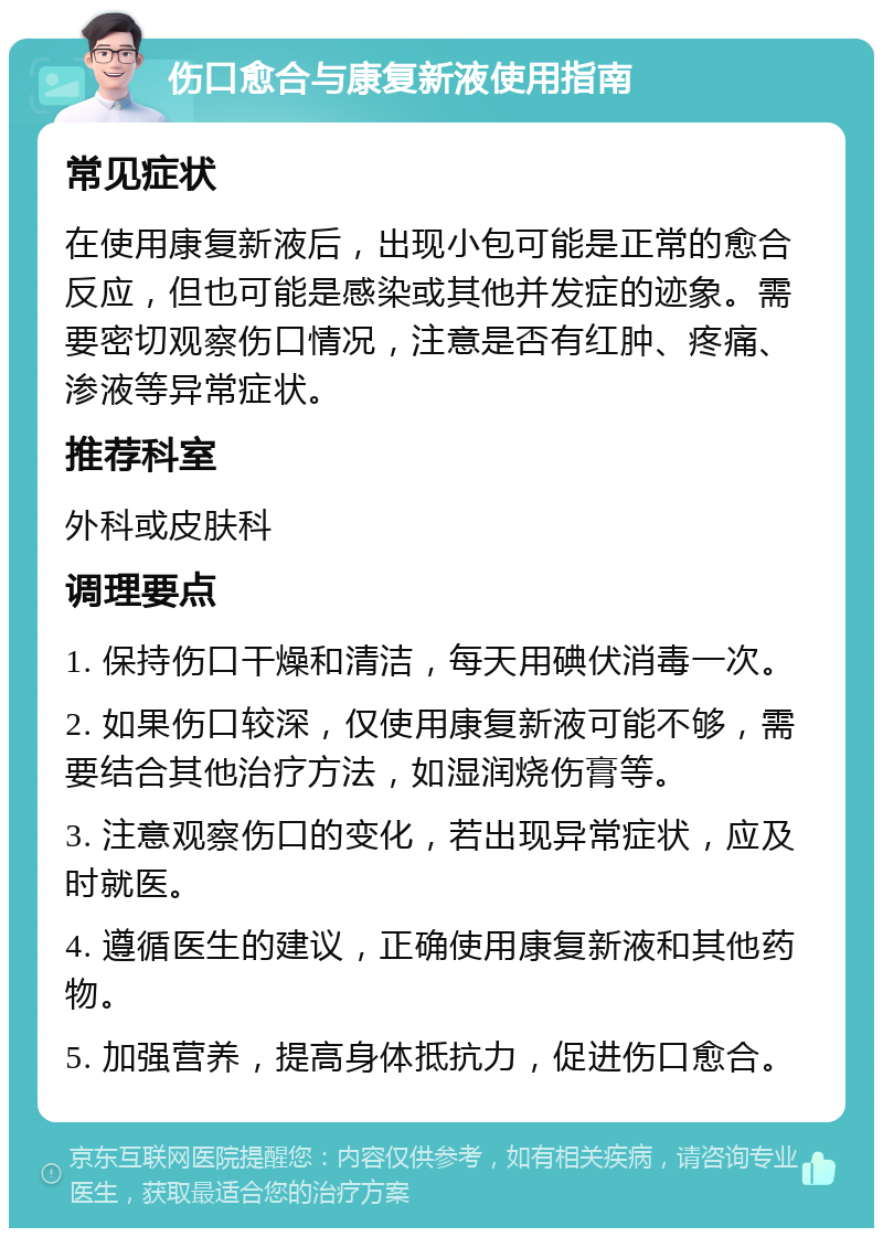 伤口愈合与康复新液使用指南 常见症状 在使用康复新液后，出现小包可能是正常的愈合反应，但也可能是感染或其他并发症的迹象。需要密切观察伤口情况，注意是否有红肿、疼痛、渗液等异常症状。 推荐科室 外科或皮肤科 调理要点 1. 保持伤口干燥和清洁，每天用碘伏消毒一次。 2. 如果伤口较深，仅使用康复新液可能不够，需要结合其他治疗方法，如湿润烧伤膏等。 3. 注意观察伤口的变化，若出现异常症状，应及时就医。 4. 遵循医生的建议，正确使用康复新液和其他药物。 5. 加强营养，提高身体抵抗力，促进伤口愈合。