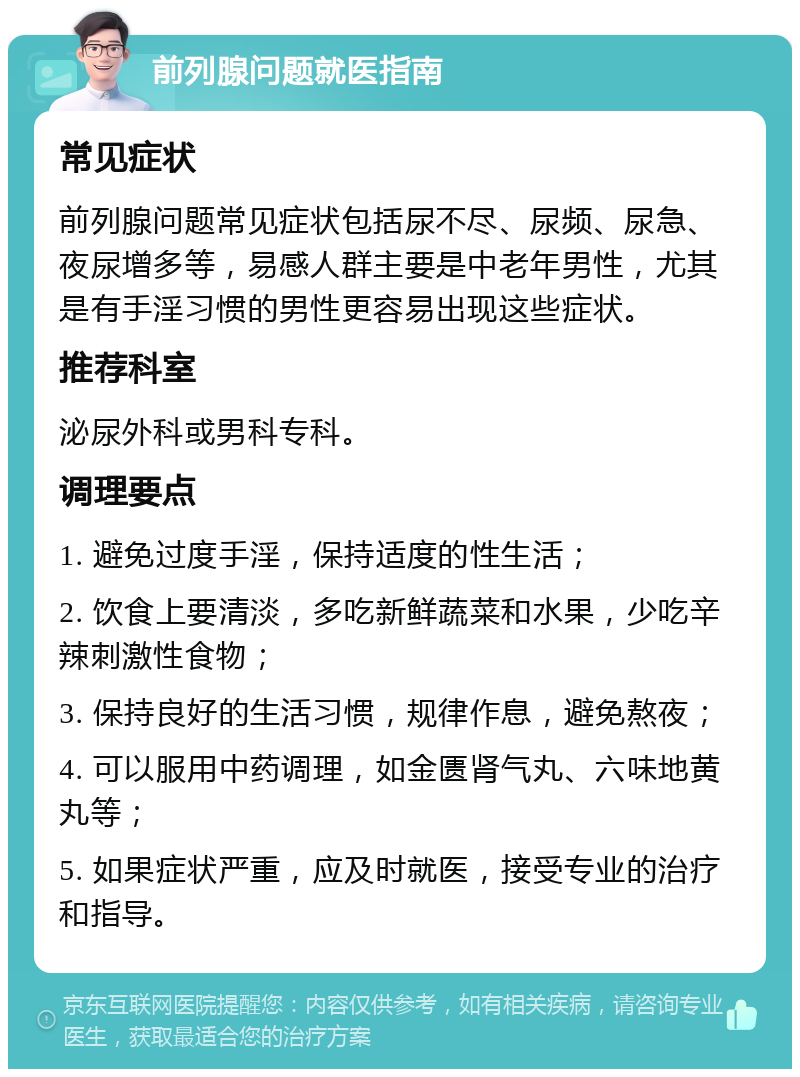 前列腺问题就医指南 常见症状 前列腺问题常见症状包括尿不尽、尿频、尿急、夜尿增多等，易感人群主要是中老年男性，尤其是有手淫习惯的男性更容易出现这些症状。 推荐科室 泌尿外科或男科专科。 调理要点 1. 避免过度手淫，保持适度的性生活； 2. 饮食上要清淡，多吃新鲜蔬菜和水果，少吃辛辣刺激性食物； 3. 保持良好的生活习惯，规律作息，避免熬夜； 4. 可以服用中药调理，如金匮肾气丸、六味地黄丸等； 5. 如果症状严重，应及时就医，接受专业的治疗和指导。