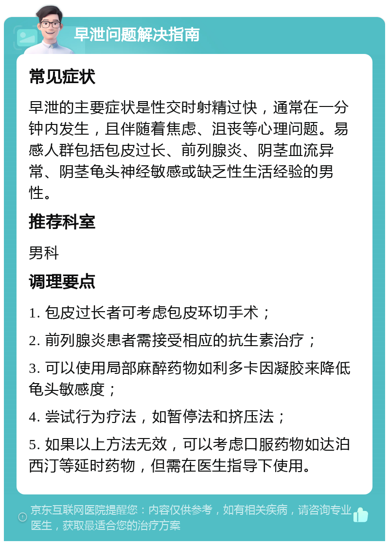 早泄问题解决指南 常见症状 早泄的主要症状是性交时射精过快，通常在一分钟内发生，且伴随着焦虑、沮丧等心理问题。易感人群包括包皮过长、前列腺炎、阴茎血流异常、阴茎龟头神经敏感或缺乏性生活经验的男性。 推荐科室 男科 调理要点 1. 包皮过长者可考虑包皮环切手术； 2. 前列腺炎患者需接受相应的抗生素治疗； 3. 可以使用局部麻醉药物如利多卡因凝胶来降低龟头敏感度； 4. 尝试行为疗法，如暂停法和挤压法； 5. 如果以上方法无效，可以考虑口服药物如达泊西汀等延时药物，但需在医生指导下使用。