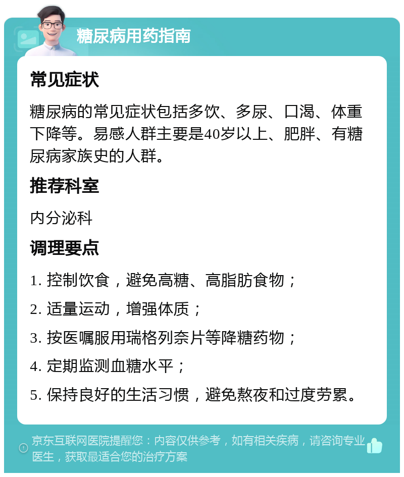 糖尿病用药指南 常见症状 糖尿病的常见症状包括多饮、多尿、口渴、体重下降等。易感人群主要是40岁以上、肥胖、有糖尿病家族史的人群。 推荐科室 内分泌科 调理要点 1. 控制饮食，避免高糖、高脂肪食物； 2. 适量运动，增强体质； 3. 按医嘱服用瑞格列奈片等降糖药物； 4. 定期监测血糖水平； 5. 保持良好的生活习惯，避免熬夜和过度劳累。