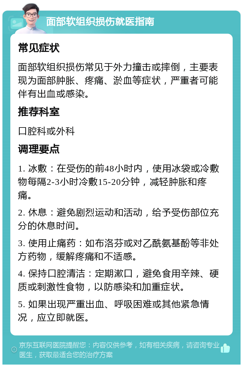 面部软组织损伤就医指南 常见症状 面部软组织损伤常见于外力撞击或摔倒，主要表现为面部肿胀、疼痛、淤血等症状，严重者可能伴有出血或感染。 推荐科室 口腔科或外科 调理要点 1. 冰敷：在受伤的前48小时内，使用冰袋或冷敷物每隔2-3小时冷敷15-20分钟，减轻肿胀和疼痛。 2. 休息：避免剧烈运动和活动，给予受伤部位充分的休息时间。 3. 使用止痛药：如布洛芬或对乙酰氨基酚等非处方药物，缓解疼痛和不适感。 4. 保持口腔清洁：定期漱口，避免食用辛辣、硬质或刺激性食物，以防感染和加重症状。 5. 如果出现严重出血、呼吸困难或其他紧急情况，应立即就医。