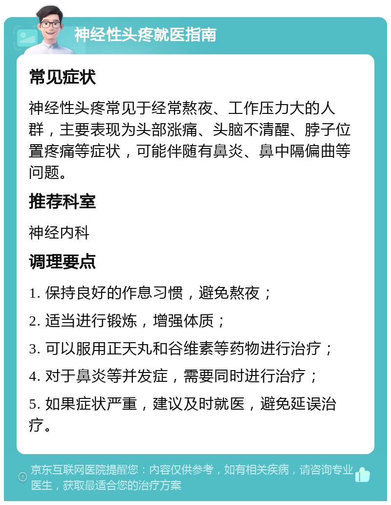 神经性头疼就医指南 常见症状 神经性头疼常见于经常熬夜、工作压力大的人群，主要表现为头部涨痛、头脑不清醒、脖子位置疼痛等症状，可能伴随有鼻炎、鼻中隔偏曲等问题。 推荐科室 神经内科 调理要点 1. 保持良好的作息习惯，避免熬夜； 2. 适当进行锻炼，增强体质； 3. 可以服用正天丸和谷维素等药物进行治疗； 4. 对于鼻炎等并发症，需要同时进行治疗； 5. 如果症状严重，建议及时就医，避免延误治疗。