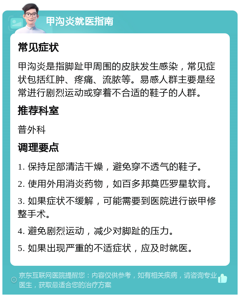 甲沟炎就医指南 常见症状 甲沟炎是指脚趾甲周围的皮肤发生感染，常见症状包括红肿、疼痛、流脓等。易感人群主要是经常进行剧烈运动或穿着不合适的鞋子的人群。 推荐科室 普外科 调理要点 1. 保持足部清洁干燥，避免穿不透气的鞋子。 2. 使用外用消炎药物，如百多邦莫匹罗星软膏。 3. 如果症状不缓解，可能需要到医院进行嵌甲修整手术。 4. 避免剧烈运动，减少对脚趾的压力。 5. 如果出现严重的不适症状，应及时就医。