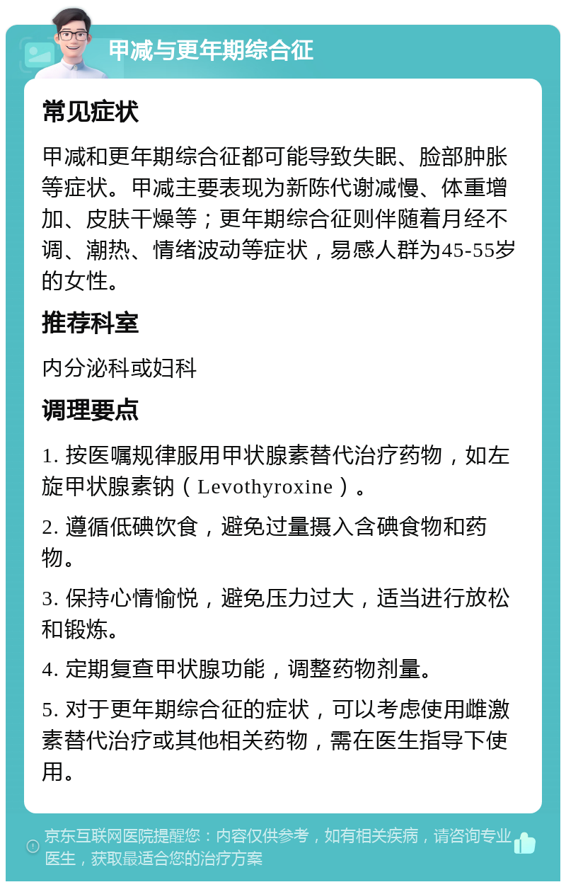 甲减与更年期综合征 常见症状 甲减和更年期综合征都可能导致失眠、脸部肿胀等症状。甲减主要表现为新陈代谢减慢、体重增加、皮肤干燥等；更年期综合征则伴随着月经不调、潮热、情绪波动等症状，易感人群为45-55岁的女性。 推荐科室 内分泌科或妇科 调理要点 1. 按医嘱规律服用甲状腺素替代治疗药物，如左旋甲状腺素钠（Levothyroxine）。 2. 遵循低碘饮食，避免过量摄入含碘食物和药物。 3. 保持心情愉悦，避免压力过大，适当进行放松和锻炼。 4. 定期复查甲状腺功能，调整药物剂量。 5. 对于更年期综合征的症状，可以考虑使用雌激素替代治疗或其他相关药物，需在医生指导下使用。