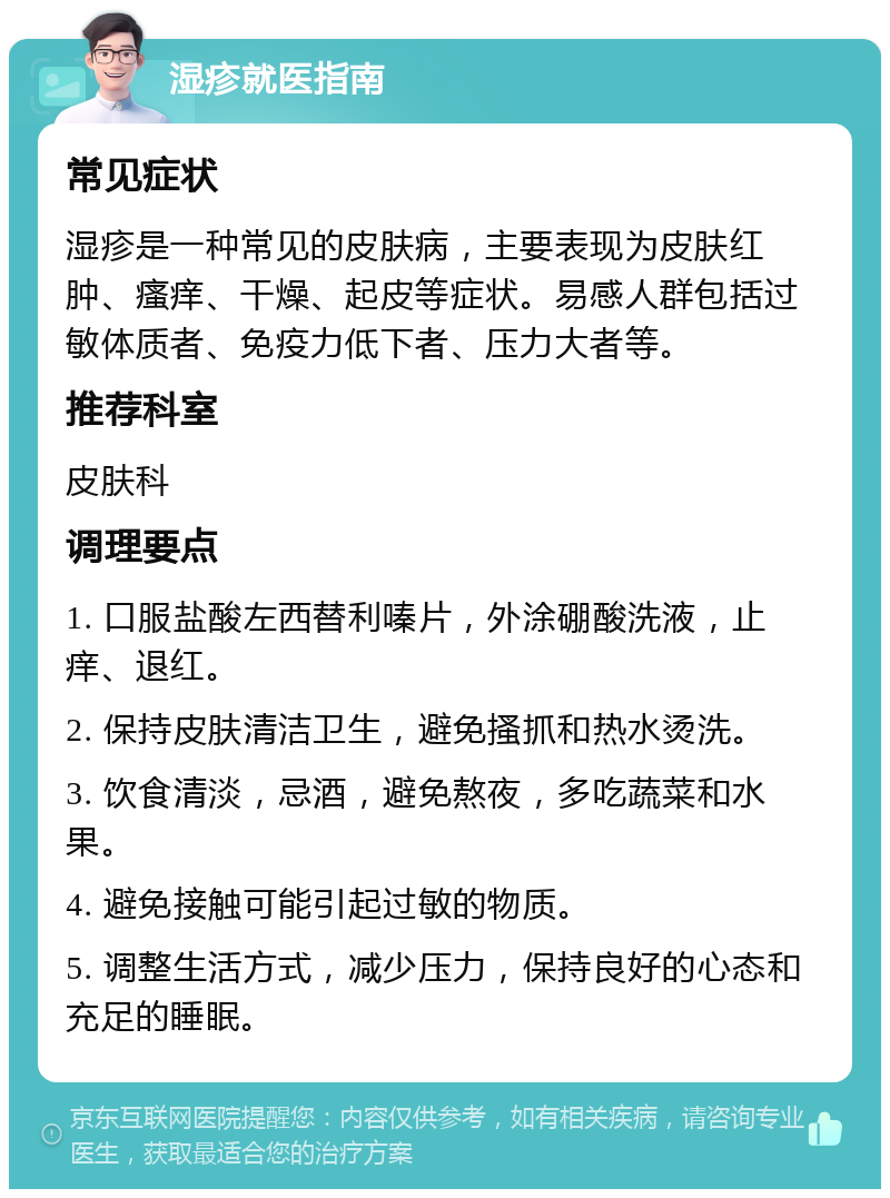 湿疹就医指南 常见症状 湿疹是一种常见的皮肤病，主要表现为皮肤红肿、瘙痒、干燥、起皮等症状。易感人群包括过敏体质者、免疫力低下者、压力大者等。 推荐科室 皮肤科 调理要点 1. 口服盐酸左西替利嗪片，外涂硼酸洗液，止痒、退红。 2. 保持皮肤清洁卫生，避免搔抓和热水烫洗。 3. 饮食清淡，忌酒，避免熬夜，多吃蔬菜和水果。 4. 避免接触可能引起过敏的物质。 5. 调整生活方式，减少压力，保持良好的心态和充足的睡眠。