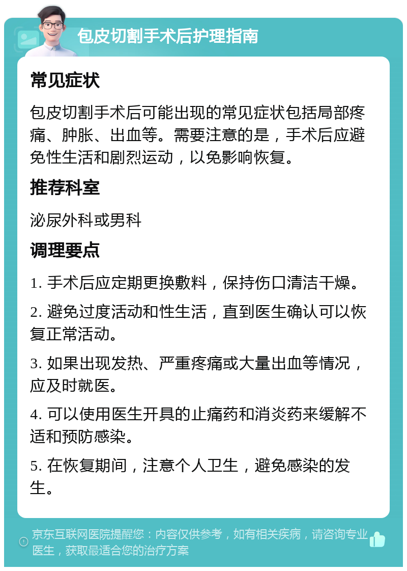 包皮切割手术后护理指南 常见症状 包皮切割手术后可能出现的常见症状包括局部疼痛、肿胀、出血等。需要注意的是，手术后应避免性生活和剧烈运动，以免影响恢复。 推荐科室 泌尿外科或男科 调理要点 1. 手术后应定期更换敷料，保持伤口清洁干燥。 2. 避免过度活动和性生活，直到医生确认可以恢复正常活动。 3. 如果出现发热、严重疼痛或大量出血等情况，应及时就医。 4. 可以使用医生开具的止痛药和消炎药来缓解不适和预防感染。 5. 在恢复期间，注意个人卫生，避免感染的发生。