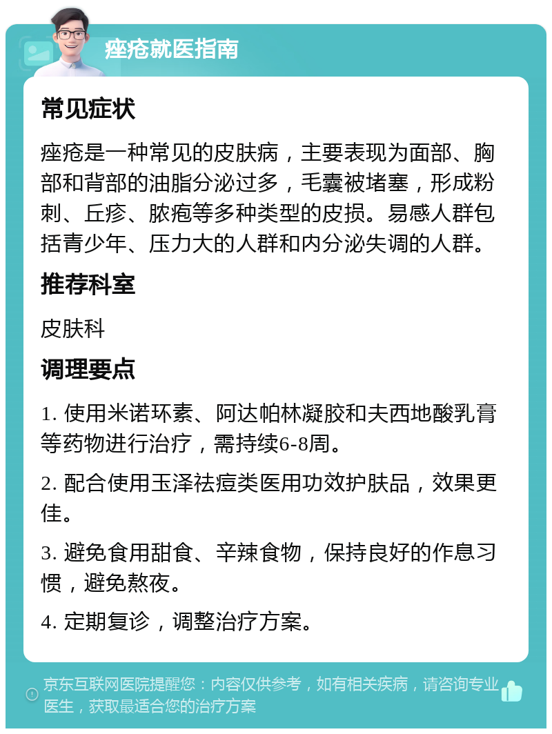 痤疮就医指南 常见症状 痤疮是一种常见的皮肤病，主要表现为面部、胸部和背部的油脂分泌过多，毛囊被堵塞，形成粉刺、丘疹、脓疱等多种类型的皮损。易感人群包括青少年、压力大的人群和内分泌失调的人群。 推荐科室 皮肤科 调理要点 1. 使用米诺环素、阿达帕林凝胶和夫西地酸乳膏等药物进行治疗，需持续6-8周。 2. 配合使用玉泽祛痘类医用功效护肤品，效果更佳。 3. 避免食用甜食、辛辣食物，保持良好的作息习惯，避免熬夜。 4. 定期复诊，调整治疗方案。