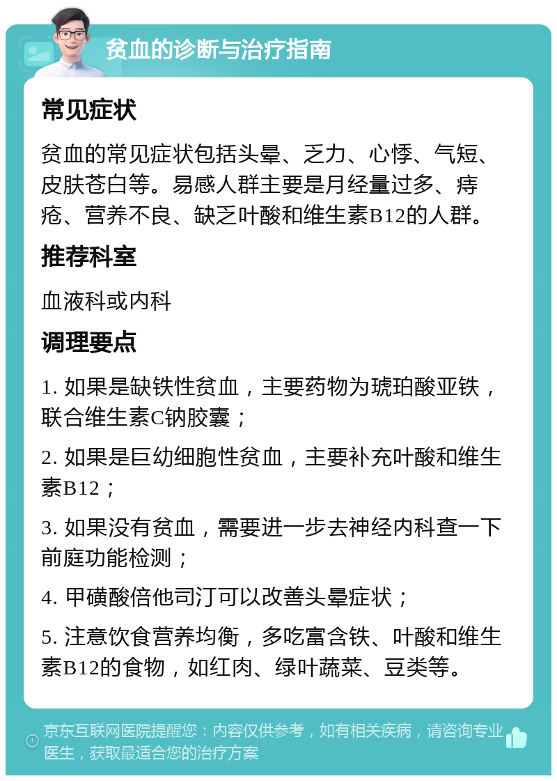 贫血的诊断与治疗指南 常见症状 贫血的常见症状包括头晕、乏力、心悸、气短、皮肤苍白等。易感人群主要是月经量过多、痔疮、营养不良、缺乏叶酸和维生素B12的人群。 推荐科室 血液科或内科 调理要点 1. 如果是缺铁性贫血，主要药物为琥珀酸亚铁，联合维生素C钠胶囊； 2. 如果是巨幼细胞性贫血，主要补充叶酸和维生素B12； 3. 如果没有贫血，需要进一步去神经内科查一下前庭功能检测； 4. 甲磺酸倍他司汀可以改善头晕症状； 5. 注意饮食营养均衡，多吃富含铁、叶酸和维生素B12的食物，如红肉、绿叶蔬菜、豆类等。