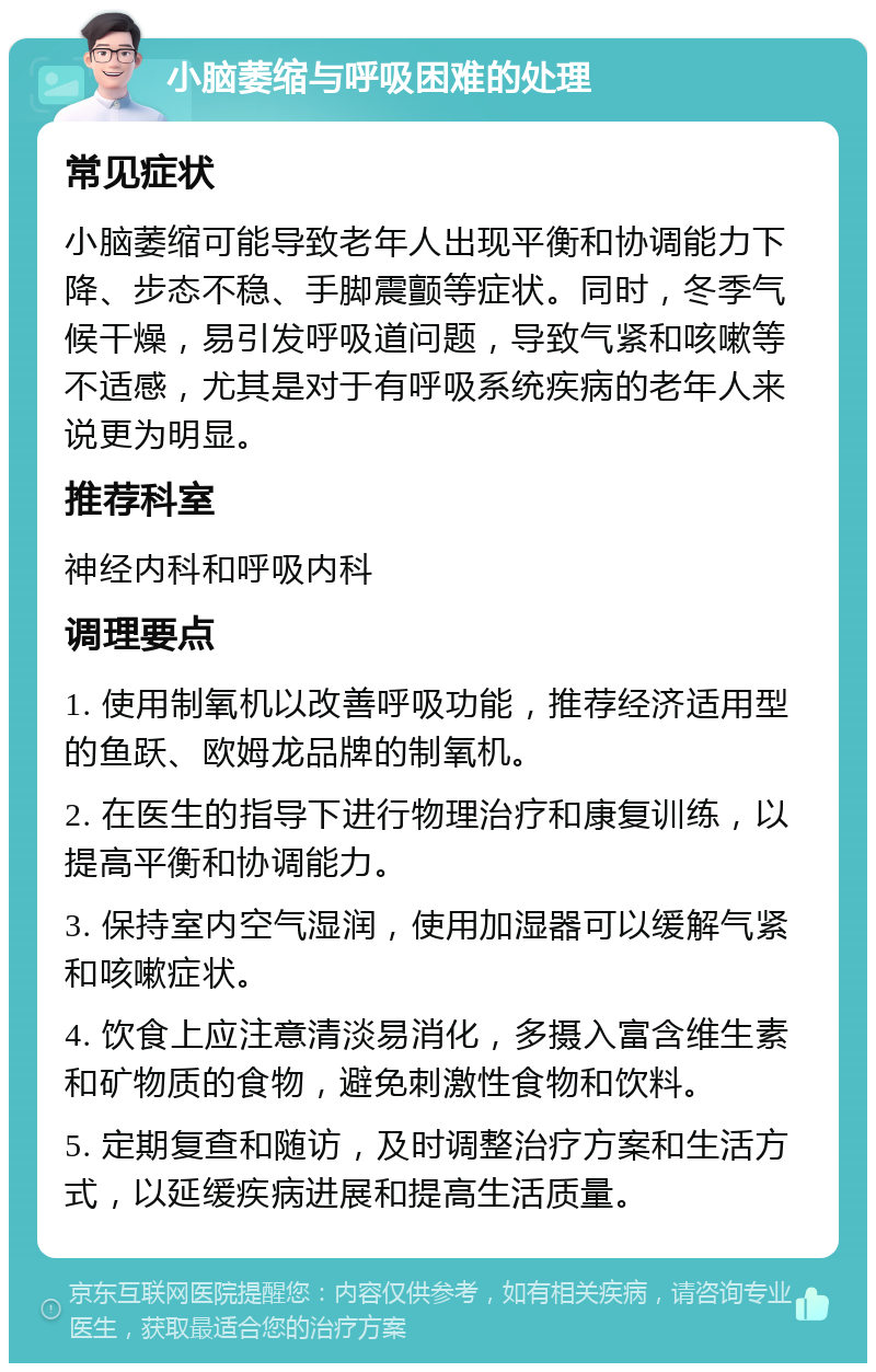 小脑萎缩与呼吸困难的处理 常见症状 小脑萎缩可能导致老年人出现平衡和协调能力下降、步态不稳、手脚震颤等症状。同时，冬季气候干燥，易引发呼吸道问题，导致气紧和咳嗽等不适感，尤其是对于有呼吸系统疾病的老年人来说更为明显。 推荐科室 神经内科和呼吸内科 调理要点 1. 使用制氧机以改善呼吸功能，推荐经济适用型的鱼跃、欧姆龙品牌的制氧机。 2. 在医生的指导下进行物理治疗和康复训练，以提高平衡和协调能力。 3. 保持室内空气湿润，使用加湿器可以缓解气紧和咳嗽症状。 4. 饮食上应注意清淡易消化，多摄入富含维生素和矿物质的食物，避免刺激性食物和饮料。 5. 定期复查和随访，及时调整治疗方案和生活方式，以延缓疾病进展和提高生活质量。