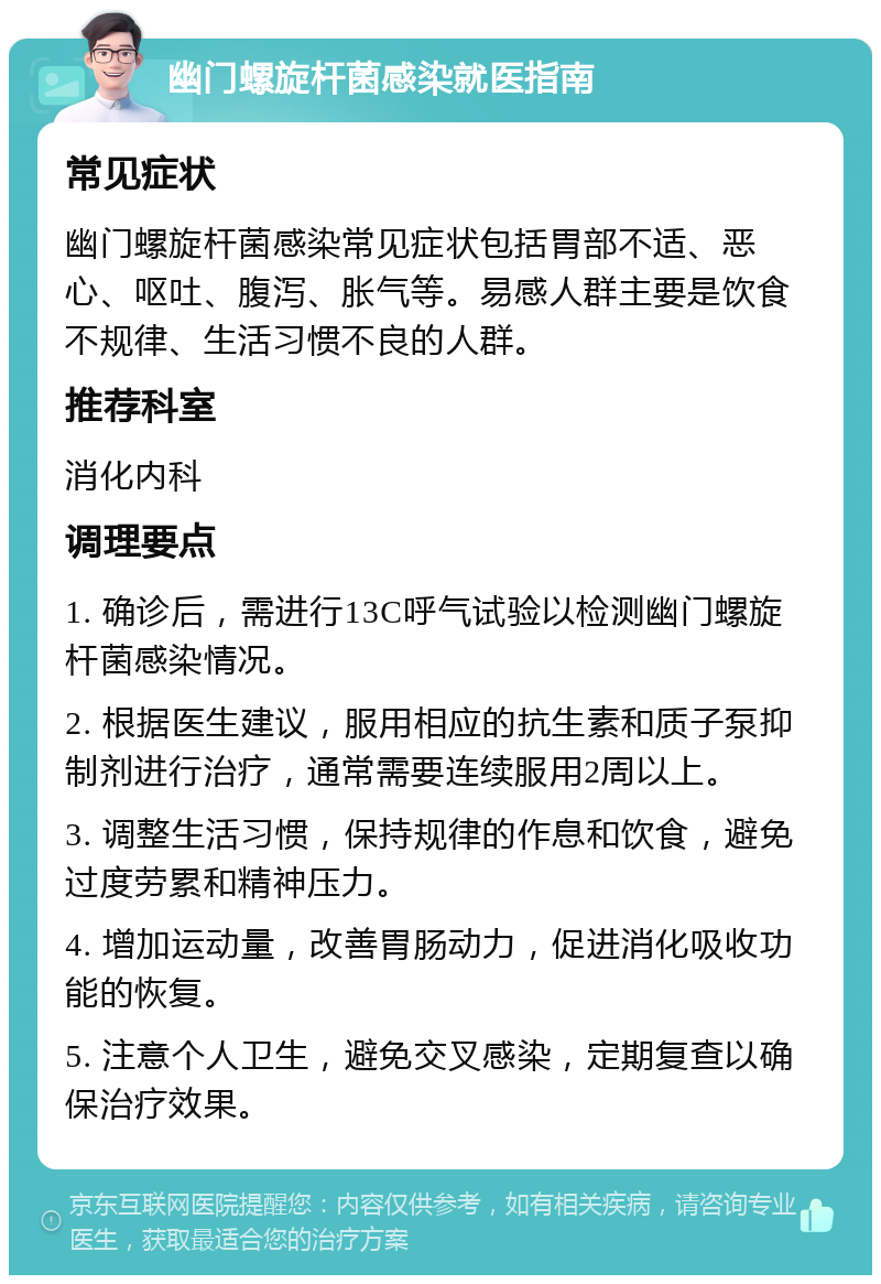 幽门螺旋杆菌感染就医指南 常见症状 幽门螺旋杆菌感染常见症状包括胃部不适、恶心、呕吐、腹泻、胀气等。易感人群主要是饮食不规律、生活习惯不良的人群。 推荐科室 消化内科 调理要点 1. 确诊后，需进行13C呼气试验以检测幽门螺旋杆菌感染情况。 2. 根据医生建议，服用相应的抗生素和质子泵抑制剂进行治疗，通常需要连续服用2周以上。 3. 调整生活习惯，保持规律的作息和饮食，避免过度劳累和精神压力。 4. 增加运动量，改善胃肠动力，促进消化吸收功能的恢复。 5. 注意个人卫生，避免交叉感染，定期复查以确保治疗效果。