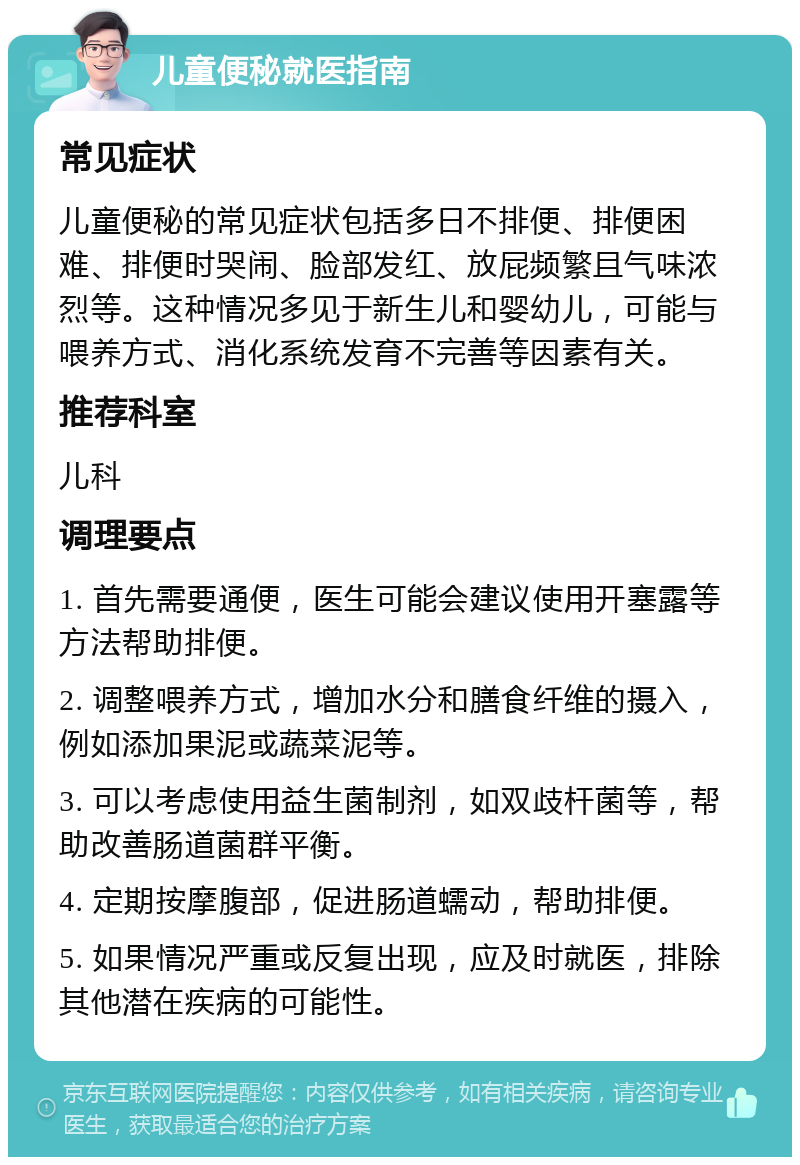 儿童便秘就医指南 常见症状 儿童便秘的常见症状包括多日不排便、排便困难、排便时哭闹、脸部发红、放屁频繁且气味浓烈等。这种情况多见于新生儿和婴幼儿，可能与喂养方式、消化系统发育不完善等因素有关。 推荐科室 儿科 调理要点 1. 首先需要通便，医生可能会建议使用开塞露等方法帮助排便。 2. 调整喂养方式，增加水分和膳食纤维的摄入，例如添加果泥或蔬菜泥等。 3. 可以考虑使用益生菌制剂，如双歧杆菌等，帮助改善肠道菌群平衡。 4. 定期按摩腹部，促进肠道蠕动，帮助排便。 5. 如果情况严重或反复出现，应及时就医，排除其他潜在疾病的可能性。