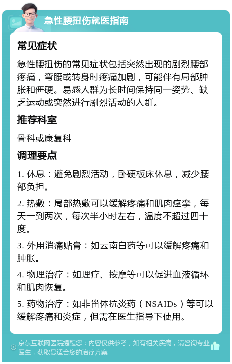 急性腰扭伤就医指南 常见症状 急性腰扭伤的常见症状包括突然出现的剧烈腰部疼痛，弯腰或转身时疼痛加剧，可能伴有局部肿胀和僵硬。易感人群为长时间保持同一姿势、缺乏运动或突然进行剧烈活动的人群。 推荐科室 骨科或康复科 调理要点 1. 休息：避免剧烈活动，卧硬板床休息，减少腰部负担。 2. 热敷：局部热敷可以缓解疼痛和肌肉痉挛，每天一到两次，每次半小时左右，温度不超过四十度。 3. 外用消痛贴膏：如云南白药等可以缓解疼痛和肿胀。 4. 物理治疗：如理疗、按摩等可以促进血液循环和肌肉恢复。 5. 药物治疗：如非甾体抗炎药（NSAIDs）等可以缓解疼痛和炎症，但需在医生指导下使用。