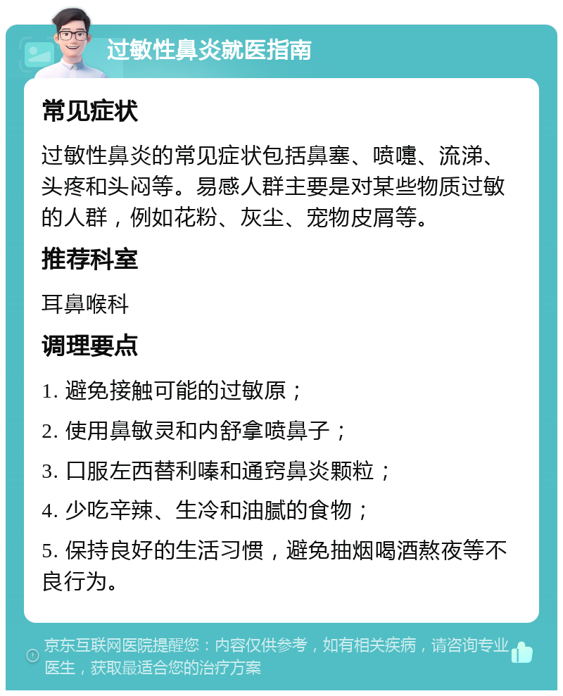 过敏性鼻炎就医指南 常见症状 过敏性鼻炎的常见症状包括鼻塞、喷嚏、流涕、头疼和头闷等。易感人群主要是对某些物质过敏的人群，例如花粉、灰尘、宠物皮屑等。 推荐科室 耳鼻喉科 调理要点 1. 避免接触可能的过敏原； 2. 使用鼻敏灵和内舒拿喷鼻子； 3. 口服左西替利嗪和通窍鼻炎颗粒； 4. 少吃辛辣、生冷和油腻的食物； 5. 保持良好的生活习惯，避免抽烟喝酒熬夜等不良行为。