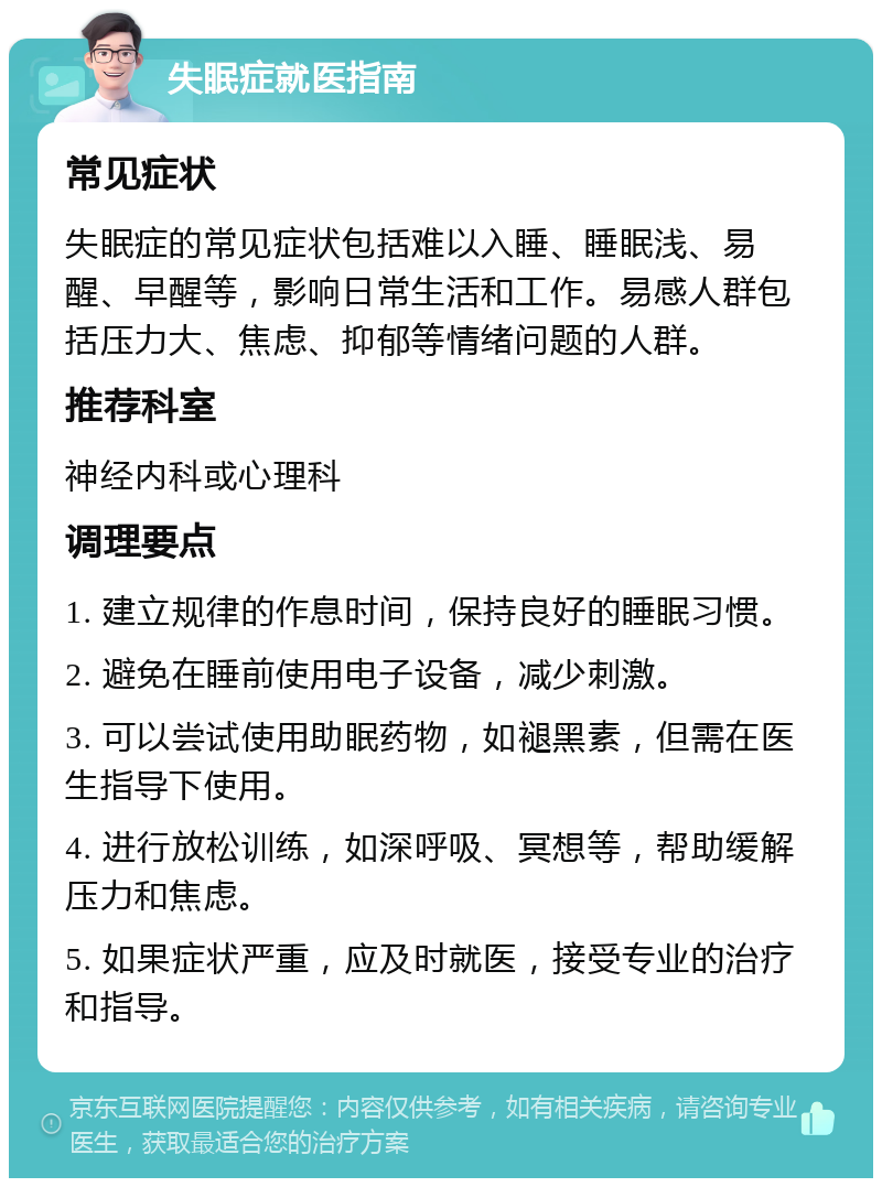 失眠症就医指南 常见症状 失眠症的常见症状包括难以入睡、睡眠浅、易醒、早醒等，影响日常生活和工作。易感人群包括压力大、焦虑、抑郁等情绪问题的人群。 推荐科室 神经内科或心理科 调理要点 1. 建立规律的作息时间，保持良好的睡眠习惯。 2. 避免在睡前使用电子设备，减少刺激。 3. 可以尝试使用助眠药物，如褪黑素，但需在医生指导下使用。 4. 进行放松训练，如深呼吸、冥想等，帮助缓解压力和焦虑。 5. 如果症状严重，应及时就医，接受专业的治疗和指导。