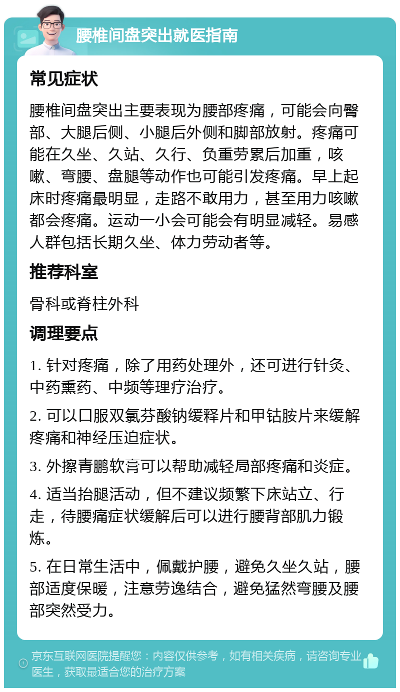 腰椎间盘突出就医指南 常见症状 腰椎间盘突出主要表现为腰部疼痛，可能会向臀部、大腿后侧、小腿后外侧和脚部放射。疼痛可能在久坐、久站、久行、负重劳累后加重，咳嗽、弯腰、盘腿等动作也可能引发疼痛。早上起床时疼痛最明显，走路不敢用力，甚至用力咳嗽都会疼痛。运动一小会可能会有明显减轻。易感人群包括长期久坐、体力劳动者等。 推荐科室 骨科或脊柱外科 调理要点 1. 针对疼痛，除了用药处理外，还可进行针灸、中药熏药、中频等理疗治疗。 2. 可以口服双氯芬酸钠缓释片和甲钴胺片来缓解疼痛和神经压迫症状。 3. 外擦青鹏软膏可以帮助减轻局部疼痛和炎症。 4. 适当抬腿活动，但不建议频繁下床站立、行走，待腰痛症状缓解后可以进行腰背部肌力锻炼。 5. 在日常生活中，佩戴护腰，避免久坐久站，腰部适度保暖，注意劳逸结合，避免猛然弯腰及腰部突然受力。