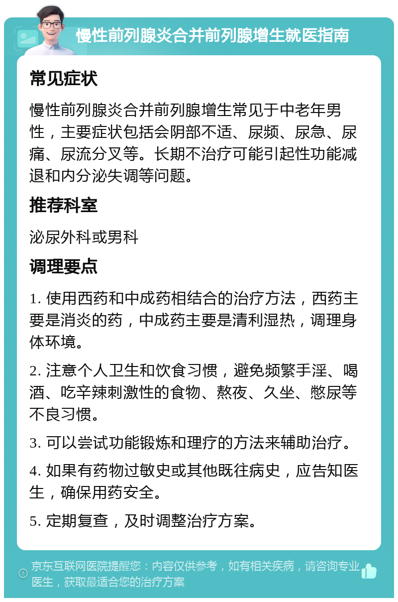 慢性前列腺炎合并前列腺增生就医指南 常见症状 慢性前列腺炎合并前列腺增生常见于中老年男性，主要症状包括会阴部不适、尿频、尿急、尿痛、尿流分叉等。长期不治疗可能引起性功能减退和内分泌失调等问题。 推荐科室 泌尿外科或男科 调理要点 1. 使用西药和中成药相结合的治疗方法，西药主要是消炎的药，中成药主要是清利湿热，调理身体环境。 2. 注意个人卫生和饮食习惯，避免频繁手淫、喝酒、吃辛辣刺激性的食物、熬夜、久坐、憋尿等不良习惯。 3. 可以尝试功能锻炼和理疗的方法来辅助治疗。 4. 如果有药物过敏史或其他既往病史，应告知医生，确保用药安全。 5. 定期复查，及时调整治疗方案。