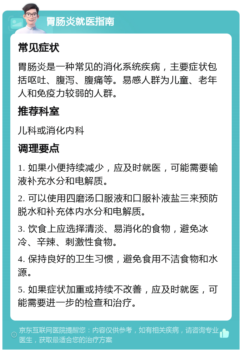 胃肠炎就医指南 常见症状 胃肠炎是一种常见的消化系统疾病，主要症状包括呕吐、腹泻、腹痛等。易感人群为儿童、老年人和免疫力较弱的人群。 推荐科室 儿科或消化内科 调理要点 1. 如果小便持续减少，应及时就医，可能需要输液补充水分和电解质。 2. 可以使用四磨汤口服液和口服补液盐三来预防脱水和补充体内水分和电解质。 3. 饮食上应选择清淡、易消化的食物，避免冰冷、辛辣、刺激性食物。 4. 保持良好的卫生习惯，避免食用不洁食物和水源。 5. 如果症状加重或持续不改善，应及时就医，可能需要进一步的检查和治疗。