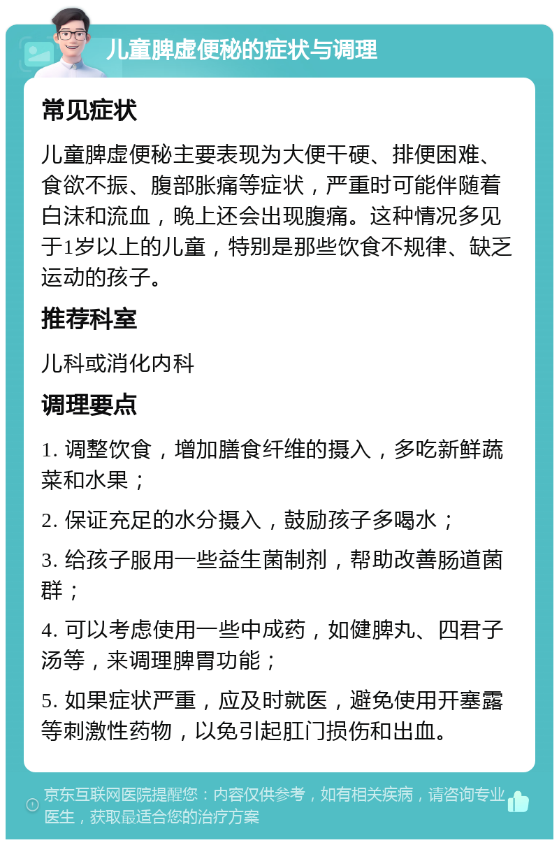 儿童脾虚便秘的症状与调理 常见症状 儿童脾虚便秘主要表现为大便干硬、排便困难、食欲不振、腹部胀痛等症状，严重时可能伴随着白沫和流血，晚上还会出现腹痛。这种情况多见于1岁以上的儿童，特别是那些饮食不规律、缺乏运动的孩子。 推荐科室 儿科或消化内科 调理要点 1. 调整饮食，增加膳食纤维的摄入，多吃新鲜蔬菜和水果； 2. 保证充足的水分摄入，鼓励孩子多喝水； 3. 给孩子服用一些益生菌制剂，帮助改善肠道菌群； 4. 可以考虑使用一些中成药，如健脾丸、四君子汤等，来调理脾胃功能； 5. 如果症状严重，应及时就医，避免使用开塞露等刺激性药物，以免引起肛门损伤和出血。