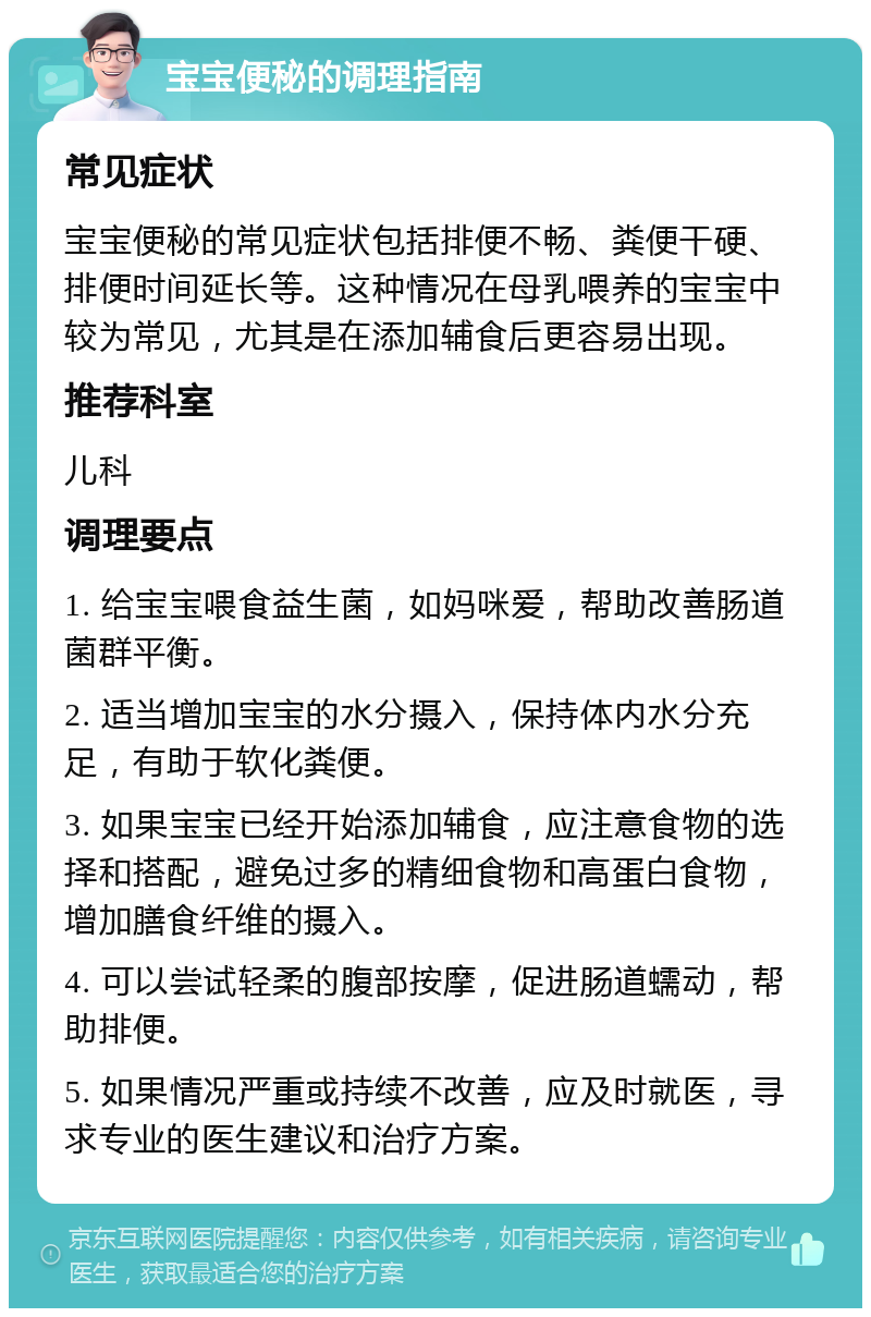 宝宝便秘的调理指南 常见症状 宝宝便秘的常见症状包括排便不畅、粪便干硬、排便时间延长等。这种情况在母乳喂养的宝宝中较为常见，尤其是在添加辅食后更容易出现。 推荐科室 儿科 调理要点 1. 给宝宝喂食益生菌，如妈咪爱，帮助改善肠道菌群平衡。 2. 适当增加宝宝的水分摄入，保持体内水分充足，有助于软化粪便。 3. 如果宝宝已经开始添加辅食，应注意食物的选择和搭配，避免过多的精细食物和高蛋白食物，增加膳食纤维的摄入。 4. 可以尝试轻柔的腹部按摩，促进肠道蠕动，帮助排便。 5. 如果情况严重或持续不改善，应及时就医，寻求专业的医生建议和治疗方案。