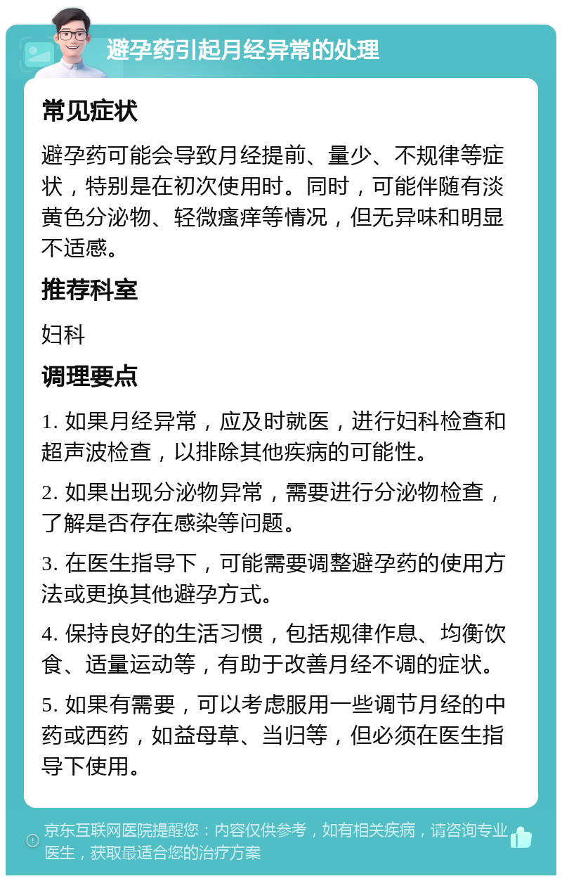 避孕药引起月经异常的处理 常见症状 避孕药可能会导致月经提前、量少、不规律等症状，特别是在初次使用时。同时，可能伴随有淡黄色分泌物、轻微瘙痒等情况，但无异味和明显不适感。 推荐科室 妇科 调理要点 1. 如果月经异常，应及时就医，进行妇科检查和超声波检查，以排除其他疾病的可能性。 2. 如果出现分泌物异常，需要进行分泌物检查，了解是否存在感染等问题。 3. 在医生指导下，可能需要调整避孕药的使用方法或更换其他避孕方式。 4. 保持良好的生活习惯，包括规律作息、均衡饮食、适量运动等，有助于改善月经不调的症状。 5. 如果有需要，可以考虑服用一些调节月经的中药或西药，如益母草、当归等，但必须在医生指导下使用。