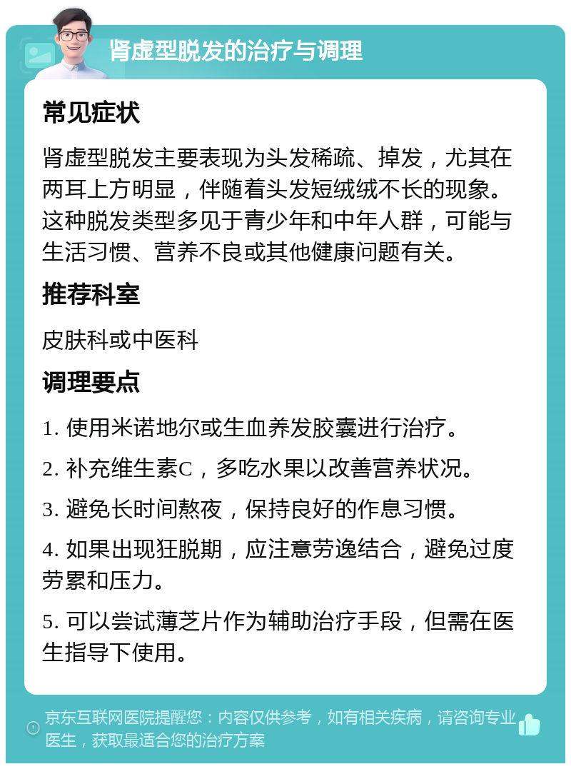 肾虚型脱发的治疗与调理 常见症状 肾虚型脱发主要表现为头发稀疏、掉发，尤其在两耳上方明显，伴随着头发短绒绒不长的现象。这种脱发类型多见于青少年和中年人群，可能与生活习惯、营养不良或其他健康问题有关。 推荐科室 皮肤科或中医科 调理要点 1. 使用米诺地尔或生血养发胶囊进行治疗。 2. 补充维生素C，多吃水果以改善营养状况。 3. 避免长时间熬夜，保持良好的作息习惯。 4. 如果出现狂脱期，应注意劳逸结合，避免过度劳累和压力。 5. 可以尝试薄芝片作为辅助治疗手段，但需在医生指导下使用。