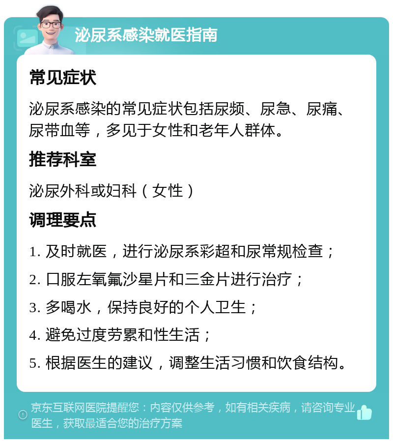 泌尿系感染就医指南 常见症状 泌尿系感染的常见症状包括尿频、尿急、尿痛、尿带血等，多见于女性和老年人群体。 推荐科室 泌尿外科或妇科（女性） 调理要点 1. 及时就医，进行泌尿系彩超和尿常规检查； 2. 口服左氧氟沙星片和三金片进行治疗； 3. 多喝水，保持良好的个人卫生； 4. 避免过度劳累和性生活； 5. 根据医生的建议，调整生活习惯和饮食结构。