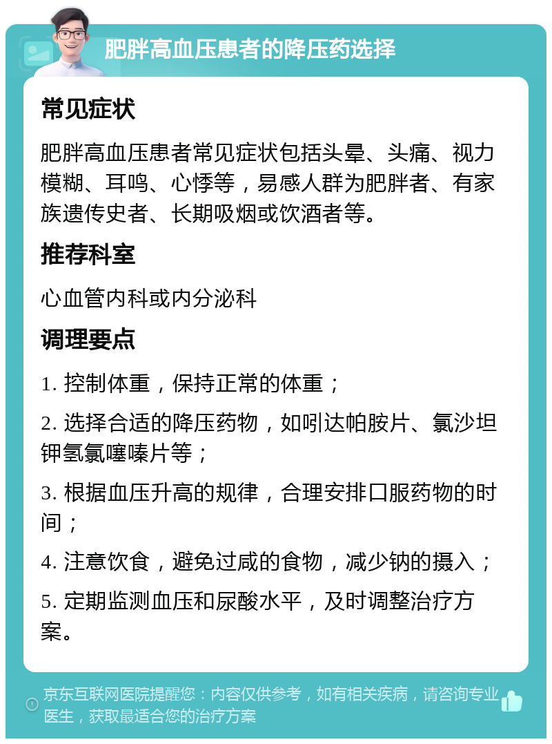 肥胖高血压患者的降压药选择 常见症状 肥胖高血压患者常见症状包括头晕、头痛、视力模糊、耳鸣、心悸等，易感人群为肥胖者、有家族遗传史者、长期吸烟或饮酒者等。 推荐科室 心血管内科或内分泌科 调理要点 1. 控制体重，保持正常的体重； 2. 选择合适的降压药物，如吲达帕胺片、氯沙坦钾氢氯噻嗪片等； 3. 根据血压升高的规律，合理安排口服药物的时间； 4. 注意饮食，避免过咸的食物，减少钠的摄入； 5. 定期监测血压和尿酸水平，及时调整治疗方案。