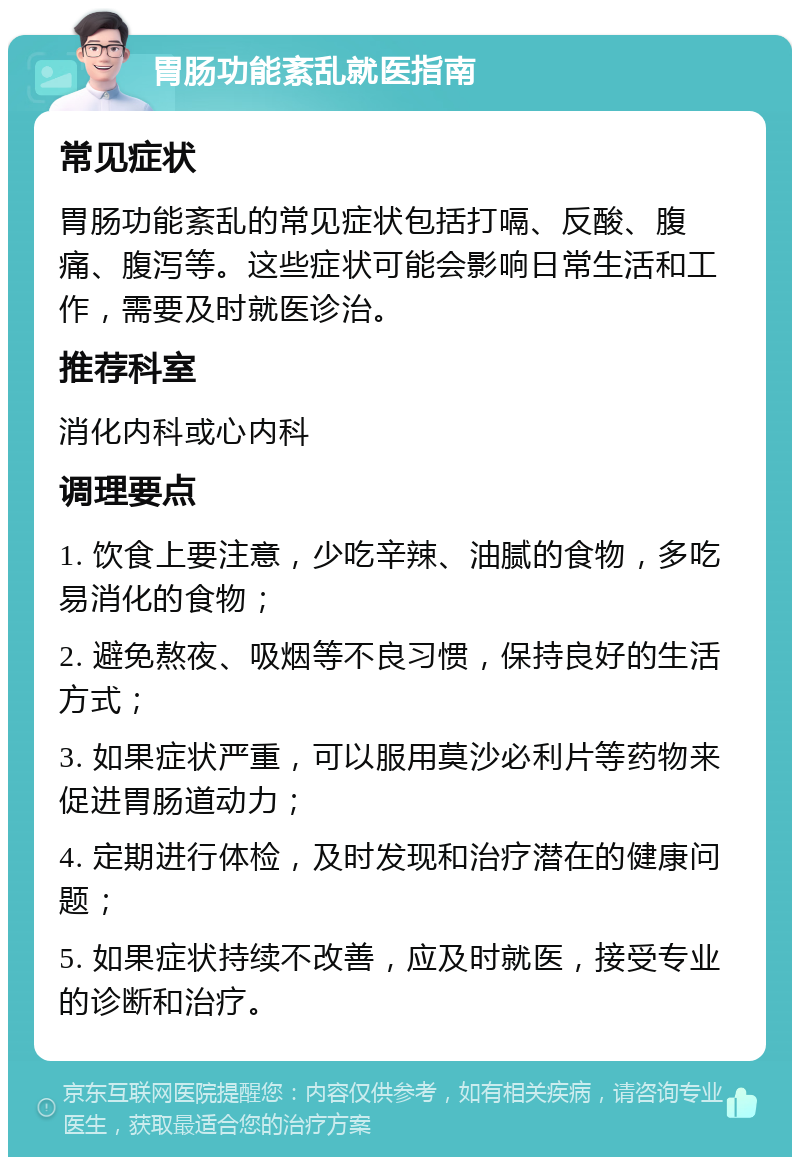 胃肠功能紊乱就医指南 常见症状 胃肠功能紊乱的常见症状包括打嗝、反酸、腹痛、腹泻等。这些症状可能会影响日常生活和工作，需要及时就医诊治。 推荐科室 消化内科或心内科 调理要点 1. 饮食上要注意，少吃辛辣、油腻的食物，多吃易消化的食物； 2. 避免熬夜、吸烟等不良习惯，保持良好的生活方式； 3. 如果症状严重，可以服用莫沙必利片等药物来促进胃肠道动力； 4. 定期进行体检，及时发现和治疗潜在的健康问题； 5. 如果症状持续不改善，应及时就医，接受专业的诊断和治疗。