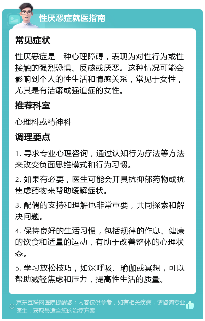 性厌恶症就医指南 常见症状 性厌恶症是一种心理障碍，表现为对性行为或性接触的强烈恐惧、反感或厌恶。这种情况可能会影响到个人的性生活和情感关系，常见于女性，尤其是有洁癖或强迫症的女性。 推荐科室 心理科或精神科 调理要点 1. 寻求专业心理咨询，通过认知行为疗法等方法来改变负面思维模式和行为习惯。 2. 如果有必要，医生可能会开具抗抑郁药物或抗焦虑药物来帮助缓解症状。 3. 配偶的支持和理解也非常重要，共同探索和解决问题。 4. 保持良好的生活习惯，包括规律的作息、健康的饮食和适量的运动，有助于改善整体的心理状态。 5. 学习放松技巧，如深呼吸、瑜伽或冥想，可以帮助减轻焦虑和压力，提高性生活的质量。