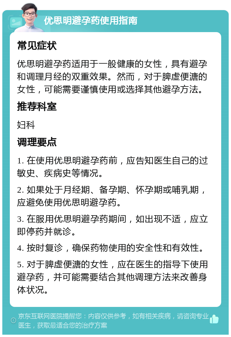 优思明避孕药使用指南 常见症状 优思明避孕药适用于一般健康的女性，具有避孕和调理月经的双重效果。然而，对于脾虚便溏的女性，可能需要谨慎使用或选择其他避孕方法。 推荐科室 妇科 调理要点 1. 在使用优思明避孕药前，应告知医生自己的过敏史、疾病史等情况。 2. 如果处于月经期、备孕期、怀孕期或哺乳期，应避免使用优思明避孕药。 3. 在服用优思明避孕药期间，如出现不适，应立即停药并就诊。 4. 按时复诊，确保药物使用的安全性和有效性。 5. 对于脾虚便溏的女性，应在医生的指导下使用避孕药，并可能需要结合其他调理方法来改善身体状况。