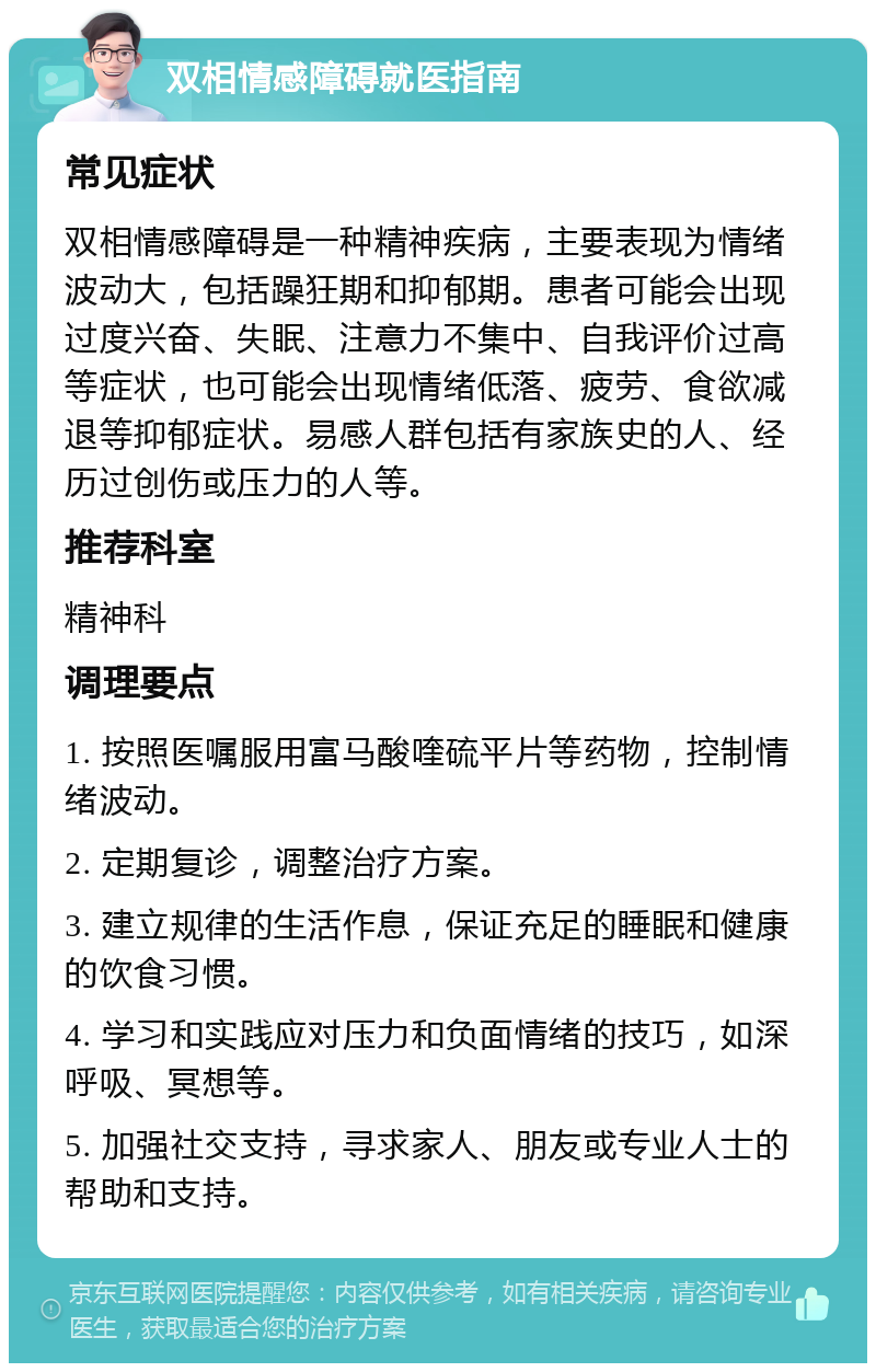 双相情感障碍就医指南 常见症状 双相情感障碍是一种精神疾病，主要表现为情绪波动大，包括躁狂期和抑郁期。患者可能会出现过度兴奋、失眠、注意力不集中、自我评价过高等症状，也可能会出现情绪低落、疲劳、食欲减退等抑郁症状。易感人群包括有家族史的人、经历过创伤或压力的人等。 推荐科室 精神科 调理要点 1. 按照医嘱服用富马酸喹硫平片等药物，控制情绪波动。 2. 定期复诊，调整治疗方案。 3. 建立规律的生活作息，保证充足的睡眠和健康的饮食习惯。 4. 学习和实践应对压力和负面情绪的技巧，如深呼吸、冥想等。 5. 加强社交支持，寻求家人、朋友或专业人士的帮助和支持。