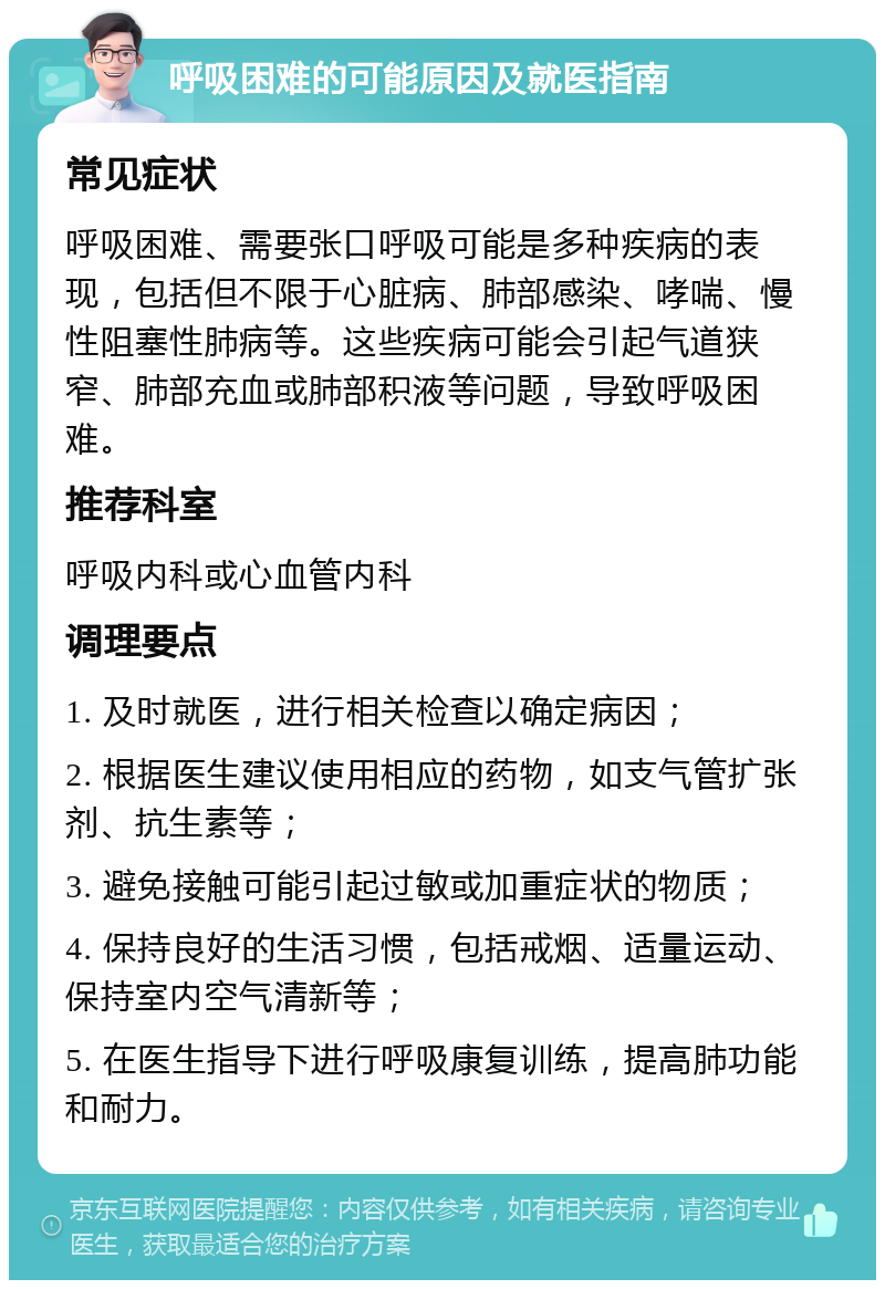 呼吸困难的可能原因及就医指南 常见症状 呼吸困难、需要张口呼吸可能是多种疾病的表现，包括但不限于心脏病、肺部感染、哮喘、慢性阻塞性肺病等。这些疾病可能会引起气道狭窄、肺部充血或肺部积液等问题，导致呼吸困难。 推荐科室 呼吸内科或心血管内科 调理要点 1. 及时就医，进行相关检查以确定病因； 2. 根据医生建议使用相应的药物，如支气管扩张剂、抗生素等； 3. 避免接触可能引起过敏或加重症状的物质； 4. 保持良好的生活习惯，包括戒烟、适量运动、保持室内空气清新等； 5. 在医生指导下进行呼吸康复训练，提高肺功能和耐力。