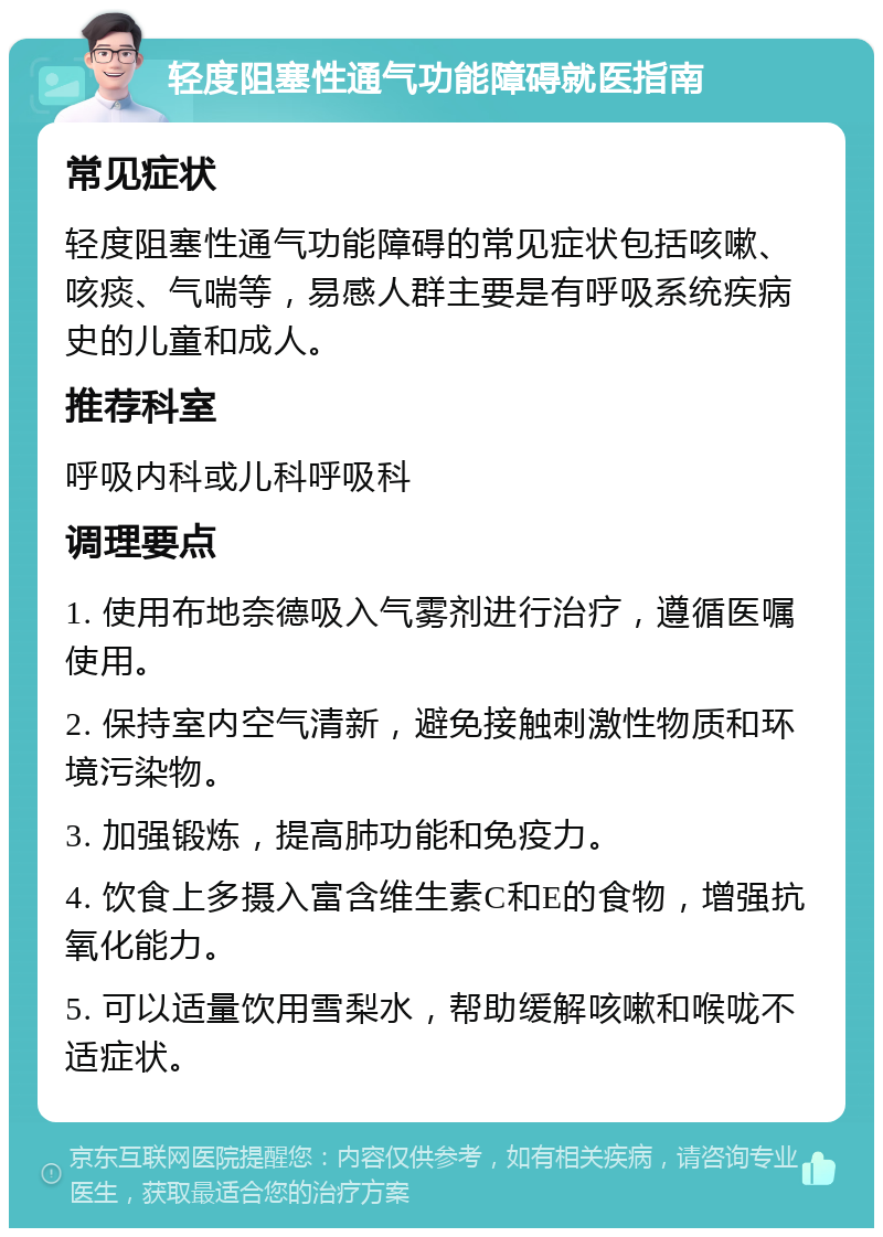 轻度阻塞性通气功能障碍就医指南 常见症状 轻度阻塞性通气功能障碍的常见症状包括咳嗽、咳痰、气喘等，易感人群主要是有呼吸系统疾病史的儿童和成人。 推荐科室 呼吸内科或儿科呼吸科 调理要点 1. 使用布地奈德吸入气雾剂进行治疗，遵循医嘱使用。 2. 保持室内空气清新，避免接触刺激性物质和环境污染物。 3. 加强锻炼，提高肺功能和免疫力。 4. 饮食上多摄入富含维生素C和E的食物，增强抗氧化能力。 5. 可以适量饮用雪梨水，帮助缓解咳嗽和喉咙不适症状。