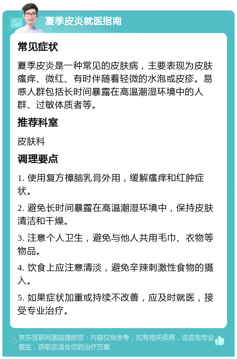 夏季皮炎就医指南 常见症状 夏季皮炎是一种常见的皮肤病，主要表现为皮肤瘙痒、微红、有时伴随着轻微的水泡或皮疹。易感人群包括长时间暴露在高温潮湿环境中的人群、过敏体质者等。 推荐科室 皮肤科 调理要点 1. 使用复方樟脑乳膏外用，缓解瘙痒和红肿症状。 2. 避免长时间暴露在高温潮湿环境中，保持皮肤清洁和干燥。 3. 注意个人卫生，避免与他人共用毛巾、衣物等物品。 4. 饮食上应注意清淡，避免辛辣刺激性食物的摄入。 5. 如果症状加重或持续不改善，应及时就医，接受专业治疗。