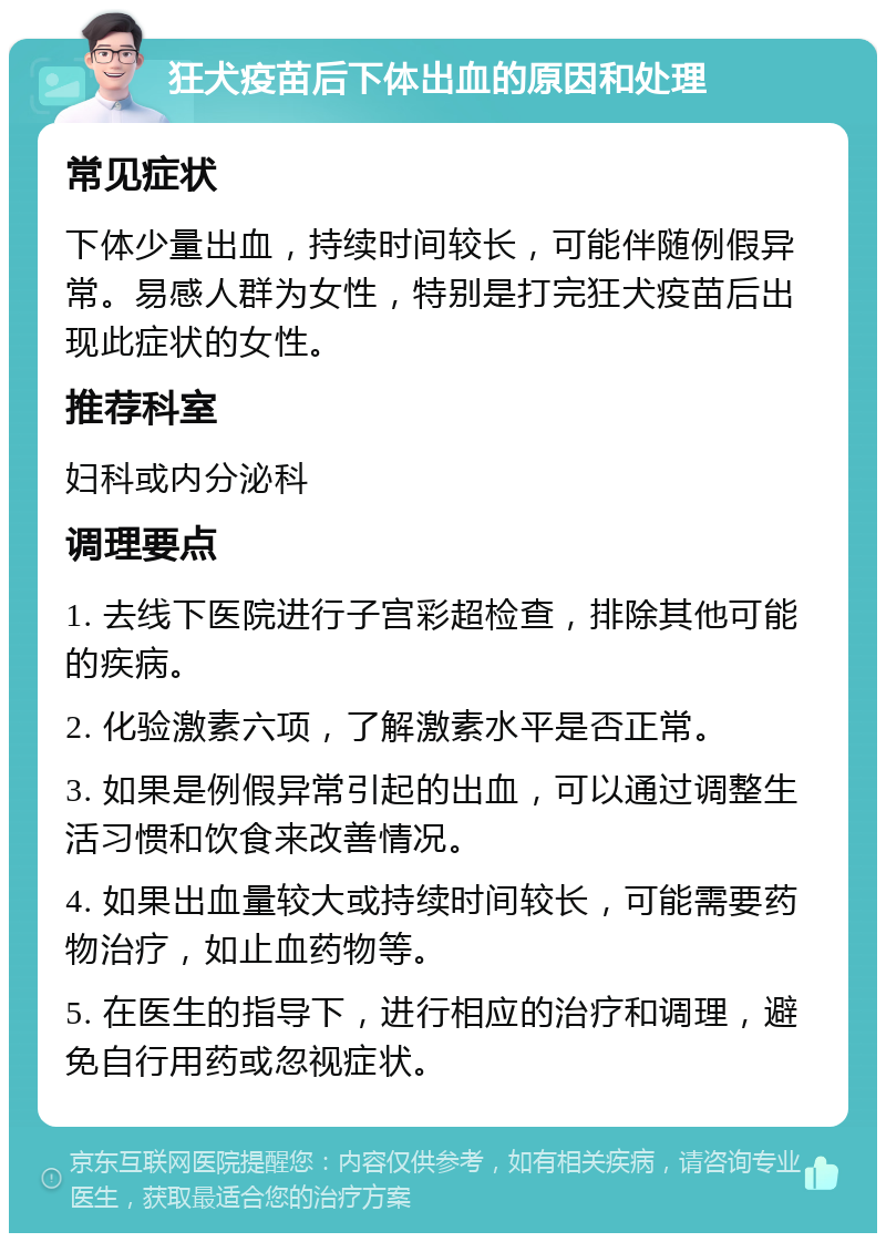 狂犬疫苗后下体出血的原因和处理 常见症状 下体少量出血，持续时间较长，可能伴随例假异常。易感人群为女性，特别是打完狂犬疫苗后出现此症状的女性。 推荐科室 妇科或内分泌科 调理要点 1. 去线下医院进行子宫彩超检查，排除其他可能的疾病。 2. 化验激素六项，了解激素水平是否正常。 3. 如果是例假异常引起的出血，可以通过调整生活习惯和饮食来改善情况。 4. 如果出血量较大或持续时间较长，可能需要药物治疗，如止血药物等。 5. 在医生的指导下，进行相应的治疗和调理，避免自行用药或忽视症状。